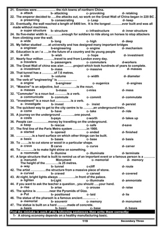 Secondary Three119
21. Enemies were………………. the rich towns of northern China.
a- attack b- attacking c- provoking d- retaking
22. The emperor decided to …..the attacks out, so work on the Great Wall of China began in 220 BC .
a- preserving b- consecrating c- Leap d- keep
23. Eventually, the wall reached a length of 6400 km. It is the longest ………..ever built and was all
made without machines.
a- super structure b- structure c- infrastructure d- inner structure
24. Its five-meter width is …………..enough for soldiers to ride along on horses to stop attackers
from climbing over the wall.
a- wide b- long c- high d- deep
25. My father studied ……at university and has designed many important bridges
a- engineer b-engineering c- engine d- mechanism
26. Education is an / a …..in the future of a country and its young people
a- aim b- wish c- hope d- investment
27. Nearly four million ………..travel to and from London every day.
a- travelers b- passengers c- commuters d-workers
28. The Great Wall of china was a/an ………project which took hundreds of years to complete.
a- investment b- mass c- massive d- masses
29. That tunnel has a …………of 7.6 metres.
a- size b- volume c- width d- diameter
30. The verb of "engineering" is ……………….
a- engine b-engineer c- eugenics d- engines
31. "Massive" is an adjective, but ……………..is the noun.
a- masses b-mass c-miss d- mess
32. "Commuter" is a noun but …………is a verb.
a- communicate b- commute c- commit d- commutate
33. "Investment" is a noun but ……………is a verb.
a- investigate b- invest c- insist d- persist
34. The quickest way to get to the city centre is to ……….an underground train.
a- come b- have c- take d- ride
35. A journey on the underground …………..one pound.
a- costs b-pays c-worth d- takes up
36. People can ……………money by travelling on the underground.
a- keep b- rescue c- safe d-save
37. The first line of the Paris Metro system …………..in 1900.
a- started b- opened c- ended d- finished
38. …………….is a hard surface on which other things can be built.
a- basic b- bases c- base d- basis
39. To ……..is to cut stone or wood in a particular shape.
a- crave B carve c- curve d- carver
40. To ………….is to make light shine on something.
a- roommate b- illumine c- illuminate d- terminate
41. A large structure that is built to remind us of an important event or a famous person is a ………..
a- manumit Monument c- memorial d- memory
The height of the ………….is 25 metres.
a- way b- tunnel c-cliff d- route
42. The artist ……………the structure from a massive piece of stone.
a- curved b- craved c- carved d- covered
43. At night, bright lights always ……………..in front of the palace.
a- lighten b-Light c- illuminate d- ammoniate
44. if you want to ask the teacher a question , you should …..your hand.
a- rise b- arise c- arouse d- raise
45. The sphinx is ………….near the Pyramids of Giza.
a- Put b- positioned c- laid d- lie
46. The statue of the pharaoh is a famous ancient…………. .
a- memorial b- souvenir c- memory d- monument
47. The statue is built on a hard ……….made of concrete.
a- basis b- basic c- base d- bases
Find the mistake in each of the following sentences then write them correctly:
1- A strong economy depends on a healthy manufacturing basic.
 