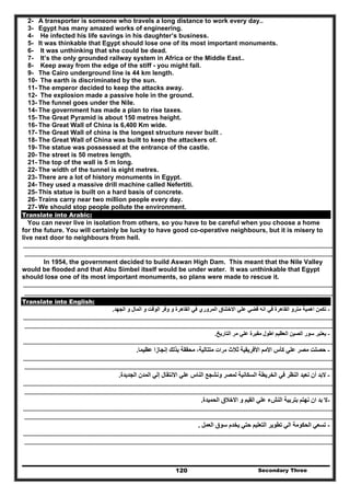 Secondary Three120
2- A transporter is someone who travels a long distance to work every day..
3- Egypt has many amazed works of engineering.
4- He infected his life savings in his daughter’s business.
5- It was thinkable that Egypt should lose one of its most important monuments.
6- It was unthinking that she could be dead.
7- It’s the only grounded railway system in Africa or the Middle East..
8- Keep away from the edge of the stiff - you might fall.
9- The Cairo underground line is 44 km length.
10- The earth is discriminated by the sun.
11- The emperor decided to keep the attacks away.
12- The explosion made a passive hole in the ground.
13- The funnel goes under the Nile.
14- The government has made a plan to rise taxes.
15- The Great Pyramid is about 150 metres height.
16- The Great Wall of China is 6,400 Km wide.
17- The Great Wall of china is the longest structure never built .
18- The Great Wall of China was built to keep the attackers of.
19- The statue was possessed at the entrance of the castle.
20- The street is 50 metres length.
21- The top of the wall is 5 m long.
22- The width of the tunnel is eight metres.
23- There are a lot of history monuments in Egypt.
24- They used a massive drill machine called Nefertiti.
25- This statue is built on a hard basis of concrete.
26- Trains carry near two million people every day.
27- We should stop people pollute the environment.
Translate into Arabic:
You can never live in isolation from others, so you have to be careful when you choose a home
for the future. You will certainly be lucky to have good co-operative neighbours, but it is misery to
live next door to neighbours from hell.
……………………………………………………………………………………………………………………………………………………………………………………………………………………
…………………………………………………………………………………………………………………………………………………………………………………………………………………..
In 1954, the government decided to build Aswan High Dam. This meant that the Nile Valley
would be flooded and that Abu Simbel itself would be under water. It was unthinkable that Egypt
should lose one of its most important monuments, so plans were made to rescue it.
……………………………………………………………………………………………………………………………………………………………………………………………………………………
…………………………………………………………………………………………………………………………………………………………………………………………………………………..
Translate into English:
-‫وفر‬ ‫و‬ ‫القاھرة‬ ‫في‬ ‫المروري‬ ‫االختناق‬ ‫علي‬ ‫قضي‬ ‫انه‬ ‫في‬ ‫القاھرة‬ ‫مترو‬ ‫اھمية‬ ‫تكمن‬‫الجھد‬ ‫و‬ ‫المال‬ ‫و‬ ‫الوقت‬.
……………………………………………………………………………………………………………………………………………………………………………………………………………………
…………………………………………………………………………………………………………………………………………………………………………………………………………………..
-‫التاريخ‬ ‫مر‬ ‫علي‬ ‫مقبرة‬ ‫اطول‬ ‫العظيم‬ ‫الصين‬ ‫سور‬ ‫يعتبر‬.
……………………………………………………………………………………………………………………………………………………………………………………………………………………
-‫ثالث‬ ‫األفريقية‬ ‫األمم‬ ‫كأس‬ ‫علي‬ ‫مصر‬ ‫حصلت‬‫مرات‬‫عظيما‬ ‫إنجازا‬ ‫بذلك‬ ‫محققة‬ ،‫متتالية‬.
……………………………………………………………………………………………………………………………………………………………………………………………………………………
…………………………………………………………………………………………………………………………………………………………………………………………………………………..
-‫الجديدة‬ ‫المدن‬ ‫إلي‬ ‫االنتقال‬ ‫علي‬ ‫الناس‬ ‫ونشجع‬ ‫لمصر‬ ‫السكانية‬ ‫الخريطة‬ ‫في‬ ‫النظر‬ ‫نعيد‬ ‫أن‬ ‫البد‬.
……………………………………………………………………………………………………………………………………………………………………………………………………………………
…………………………………………………………………………………………………………………………………………………………………………………………………………………..
-‫الحميدة‬ ‫االخالق‬ ‫و‬ ‫القيم‬ ‫علي‬ ‫النشء‬ ‫بتربية‬ ‫نھتم‬ ‫ان‬ ‫بد‬ ‫ال‬.
……………………………………………………………………………………………………………………………………………………………………………………………………………………
…………………………………………………………………………………………………………………………………………………………………………………………………………………..
-‫العمل‬ ‫سوق‬ ‫يخدم‬ ‫حتي‬ ‫التعليم‬ ‫تطوير‬ ‫الي‬ ‫الحكومة‬ ‫تسعي‬.
……………………………………………………………………………………………………………………………………………………………………………………………………………………
…………………………………………………………………………………………………………………………………………………………………………………………………………………..
 