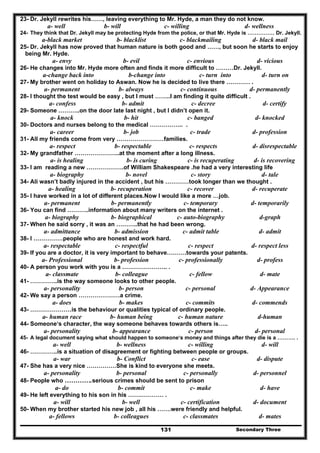 Secondary Three131
23- Dr. Jekyll rewrites his……, leaving everything to Mr. Hyde, a man they do not know.
a- well b- will c- willing d- wellness
24- They think that Dr. Jekyll may be protecting Hyde from the police, or that Mr. Hyde is …………… Dr. Jekyll.
a-black market b- blacklist c- blackmailing d- black mail
25- Dr. Jekyll has now proved that human nature is both good and ……, but soon he starts to enjoy
being Mr. Hyde.
a- envy b- evil c- envious d- vicious
26- He changes into Mr. Hyde more often and finds it more difficult to ………Dr. Jekyll.
a-change back into b-change into c- turn into d- turn on
27- My brother went on holiday to Aswan. Now he is decided to live there ………… .
a- permanent b- always c- continuous d- permanently
28- I thought the test would be easy , but I must ……..I am finding it quite difficult .
a- confess b- admit c- decree d- certify
29- Someone ………..on the door late last night , but I didn’t open it.
a- knock b- hit c- banged d- knocked
30- Doctors and nurses belong to the medical …………….. .
a- career b- job c- trade d- profession
31- All my friends come from very ……………………families.
a- respect b- respectable c- respects d- disrespectable
32- My grandfather …………………..at the moment after a long illness.
a- is healing b- is curing c- is recuperating d- is recovering
33- I am reading a new ……………….of William Shakespeare .he had a very interesting life
a- biography b- novel c- story d- tale
34- Ali wasn’t badly injured in the accident , but his …………took longer than we thought .
a- healing b- recuperation c- recover d- recuperate
35- I have worked in a lot of different places.Now I would like a more …job.
a- permanent b- permanently c- temporary d- temporarily
36- You can find ………..information about many writers on the internet .
a- biography b- biographical c- auto-biography d-graph
37- When he said sorry , it was an ………..that he had been wrong.
a- admittance b- admission c- admit table d- admit
38- I ……………people who are honest and work hard.
a- respectable c- respectful c- respect d- respect less
39- If you are a doctor, it is very important to behave……….towards your patents.
a- Professional b- profession c- professionally d- profess
40- A person you work with you is a ………………….. .
a- classmate b- colleague c- fellow d- mate
41- …………..is the way someone looks to other people.
a- personality b- person c- personal d- Appearance
42- We say a person …………………a crime.
a- does b- makes c- commits d- commends
43- …………………is the behaviour or qualities typical of ordinary people.
a- human race b- human being c- human nature d-human
44- Someone‘s character, the way someone behaves towards others is…..
a- personality b- appearance c- person d- personal
45- A legal document saying what should happen to someone‘s money and things after they die is a ………. .
a- well b- wellness c- willing d- will
46- …………..is a situation of disagreement or fighting between people or groups.
a- war b- Conflict c- ease d- dispute
47- She has a very nice ……………She is kind to everyone she meets.
a- personality b- personal c- personally d- personnel
48- People who ………….serious crimes should be sent to prison
a- do b- commit c- make d- have
49- He left everything to his son in his ……………… .
a- will b- well c- certification d- document
50- When my brother started his new job , all his …….were friendly and helpful.
a- fellows b- colleagues c- classmates d- mates
 