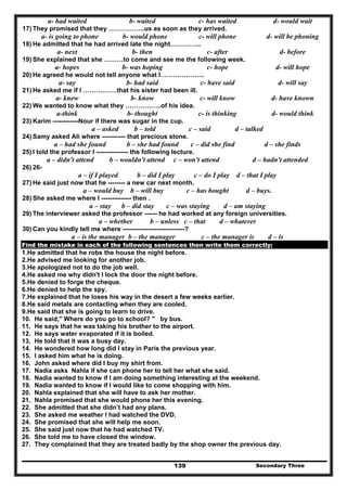 Secondary Three139
a- had waited b- waited c- has waited d- would wait
17) They promised that they ……………..us as soon as they arrived.
a- is going to phone b- would phone c- will phone d- will be phoning
18) He admitted that he had arrived late the night…………...
a- next b- then c- after d- before
19) She explained that she ………to come and see me the following week.
a- hopes b- was hoping c- hope d- will hope
20) He agreed he would not tell anyone what I………………...
a- say b- had said c- have said d- will say
21) He asked me if I …………….that his sister had been ill.
a- knew b- know c- will know d- have known
22) We wanted to know what they ……………..of his idea.
a-think b- thought c- is thinking d- would think
23) Karim ------------Nour if there was sugar in the cup.
a – asked b – told c – said d – talked
24) Samy asked Ali where ----------- that precious stone.
a – had she found b – she had found c – did she find d – she finds
25) I told the professor I --------------- the following lecture.
a – didn't attend b – wouldn't attend c – won't attend d – hadn't attended
26) 26-
a – if I played b – did I play c – do I play d – that I play
27) He said just now that he -------- a new car next month.
a – would buy b – will buy c – has bought d – buys.
28) She asked me where I -------------- then .
a – stay b – did stay c – was staying d – am staying
29) The interviewer asked the professor ------ he had worked at any foreign universities.
a – whether b – unless c – that d – whatever
30) Can you kindly tell me where -----------------------------?
a – is the manager b – the manager c – the manager is d – is
Find the mistake in each of the following sentences then write them correctly:
1.He admitted that he robs the house the night before.
2.He advised me looking for another job.
3.He apologized not to do the job well.
4.He asked me why didn't I lock the door the night before.
5.He denied to forge the cheque.
6.He denied to help the spy.
7.He explained that he loses his way in the desert a few weeks earlier.
8.He said metals are contacting when they are cooled.
9.He said that she is going to learn to drive.
10. He said," Where do you go to school? " by bus.
11. He says that he was taking his brother to the airport.
12. He says water evaporated if it is boiled.
13. He told that it was a busy day.
14. He wondered how long did I stay in Paris the previous year.
15. I asked him what he is doing.
16. John asked where did I buy my shirt from.
17. Nadia asks Nahla if she can phone her to tell her what she said.
18. Nadia wanted to know if I am doing something interesting at the weekend.
19. Nadia wanted to know if I would like to come shopping with him.
20. Nahla explained that she will have to ask her mother.
21. Nahla promised that she would phone her this evening.
22. She admitted that she didn’t had any plans.
23. She asked me weather I had watched the DVD.
24. She promised that she will help me soon.
25. She said just now that he had watched TV.
26. She told me to have closed the window.
27. They complained that they are treated badly by the shop owner the previous day.
 