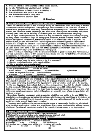 Secondary Three141
1. Treasure Island as written in 1883 and has been a bestsell.
2. He tells Ali that Ahmad would arrive at 4 o'clock.
3. He wanted his son to have a respect profession. .
4. The climate there was good to his health.
5. She told me that I have to study hard.
6. He asked me where you were born.
C- Reading
5. Read the following passage then answer the questions
Man's life has been subject to a lot of change during the last hundred years particularly in what is
connected to his consuming habits. Sixty years ago, before the start of the consumer societies of
today's world, people did not throw away so many of the things they used. They used and re-used
bottles, jars, cardboard boxes, paper bags, etc. much more carefully than we do today. Now, more
than fifty years later, we are returning to the same good idea which we now call" recycling".
We are again thinking about what we throw out. Why do we throw away so much food packaging,
so many plastic supermarket bags, old newspapers, old books, bottles and cans ? What is all this
rubbish doing to our environment, to the world we live in ? Can't we use some of it again? The
answer is: Yes, we can. New industries - recycling industries are starting to re-use some of our
rubbish. For example, the island of Taiwan now buys tonnes of waste paper from the USA and
recycles it to make newspapers, and for use in offices and homes. Japan takes scrap metal from the
USA and makes some parts of new cars with it Most European and American cities now have
"recycling centres" for people's old bottles and newspapers.
All this recycling is not only good for the environment but it is good business, too. For instance, a
recycled aluminum container is 20% cheaper to make than a new one. For both the environment and
the economy, recycling makes very good sense.
A -Answer the following questions:
1- What" change "does the writer refer to in the first paragraph?
2- Mention two industries that make use of rubbish.
3- Why is recycling economically good?
B- choose the correct answer from a , b , c ,or d
4-Our grandparents were........ than we are today
a) less careful c) more economic b) more wasteful d) less wise
5- When we recycle rubbish, we …..our environment
a) Pollute b) protect c) destroy d) consume
6. Read the following passage then answer the questions
Egypt is a country with an area of about one million square kilometers. Most of the land is desert.
The amount of rain each year is very small. Only 3% of Egypt - the land watered by the River Nile -
can be used for farming. Over 90% of the Egyptians live and work in this small part of the country.
In the past Egypt grew its own food. But now, it has to import more than half the wheat it needs to
feed its people. In 1989, the population of Egypt was already around 55 million. With 2 new
babiesbornevery minute rid people living linger lives, the population is growing fast - one and a half
million new people every year as half of all Egyptians are under 20 years of age, the population will
continue to grow.
Recently an Egyptian newspaper, wrote a report on what life would be like in the year 3010 if the
population continues to grow as fast as it is doing now In Cairo people would have to live in tents and
travelling from one side of the city to another would take hours With classes of 100 pupils, schools
would have to be open all day to teach everybody
To prevent such problems, the government wants people to have smaller families on television it
show the ideal family -father, mother and two children. The average family now has a bigger number
of children. Families will have to get smaller if the report in that newspaper is not to come true
A. Answer the following questions;
1-Why do most Egyptians live and work in a very small area?
2-What are the two elements that make population grow at a high rate?
3-Mention two problems that result from over - population?
B. Choose the correct answer from a, b, c, or d ;
4In the past Egypt produced ....... the wheat it needed.
a) Some of b) all c) none of d) a great deal of
5- If families are. … classrooms will be over - crowded with pupils
a) big b) small c) old d) new
 