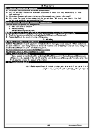 Secondary Three142
D- The Novel
7- a)Answer the following questions :
1- What does Sapt plan to do if the real King is dead?
2- Why do Michael's men have spades? What does it mean that they were going to "hide
their evil work"?
3- What does Rassendyll mean that some of those evil men should join Josef?
4- Why does Sapt say to the servant at the secret door "All young men like to ride their
horses now and then, so why not the King?"
B)Read following quotation and answer the questions:
"You're mad! The plan's too dangerous!"
1- Who says this to whom?
2- Where are they
3- What is the dangerous plan?
C) Find the mistake in each of the following sentences then write them correctly:
1- The Duke's men come to the hunting lodge to kill Sapt and Rassendyll.
2- Rassendyll fmds the work of being a King easy.
E - Writing
8- Write an email to your friend Ahned
Tell him About the book club you have joined at school -How you heard about it - When and where
the club will meet - how many members there will be.What kind of books people will read. - Why you
like the idea of the book club – invite her to join it.
Your email address is mohammed.34075@yahoo.com
Your friend‘s email is Ahmed 2011@yahoo.com
9- a) Translate into Arabic :
Some people prefer the healthy and simple life of the country. there , they avoid the smoke
of factories , the speed of the city life and the crowded means of transport .They also enjoy the
fresh country air and the beauty of the nature .
b) Translate into English :
1-‫تدع‬ ‫أن‬ ‫مصر‬ ‫علي‬ ‫لزاما‬ ‫كان‬‫اإلرھاب‬ ‫مكافحة‬ ‫و‬ ‫السالم‬ ‫عملية‬ ‫في‬ ‫االستمرار‬ ‫إلى‬ ‫يھدف‬ ‫عالمي‬ ‫لمؤتمر‬ ‫و‬.
2–‫لھم‬ ‫مساكن‬ ‫بناء‬ ‫و‬ ‫للشباب‬ ‫عمل‬ ‫فرص‬ ‫إليجاد‬ ‫جھدھا‬ ‫أقصى‬ ‫الحكومة‬ ‫تبذل‬.
 