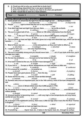 Secondary Three148
6- A: Could you tell us why you would like to study here?
B: Your biology department has a very good reputation.
A: And if we accept you, what do you hope to do when you graduate?
A: Well, I would like to work for a food company.
Choose the correct answer from a, b, c, or d:
1. Some people are afraid that the light from the sun might go out ….. during an eclipse.
a- permanent b-permanently c- temporary d- temporarily
2. People …………. right to think that the sun is very important.
a- have b- do c- had c- are
3. If we didn't get heat and light from the sun, there ………..… be no life on Earth.
a- will b- will have c- would have d- would
4. The sun is a giant ball of hot ………….. Which is 150 million kilometres from the Earth.
a- air b- gasses c- gas d- oxygen
5. How ………. is the sun? The surface of the sun is about 6,000 degrees centigrade
a-hot b- heat c- much d- far
6. The sun gives us heat and light, but it also gives out x-rays and ultraviolet rays, which can be very
harmful………….. life.
a- to b- for c- with d- by
7. Most of these rays are ……………..in the atmosphere, so they aren't able to affect us.
a- absorbent b- indulged c- absorbed d- taken
8. I ought to warn you ……… one very important thing.
a- about b- to c- for d- by
9. The sun is incredibly strong and you should never look ………..at it. If you look at the sun, you'll
damage your sight.
a- straight b-straightly c- deeply d- straighten
10. He now has problems ……… his eyes as he has looked at the sun.
a- in b- by c- with d- of
11. If he hadn’t looked at the sun, he wouldn’t have damaged his…..….
a- site b- insight c- sight d-slightness
12. If you live in …… Europe or Africa, temperatures are high and there is little rain .
a- south b- southerly c- southern d- southerner
13. It is unusual for a weather ……. to surprise us.
a- foretell b- foresee c- forecast d- prophecy
14. People have seen giant pieces of ice ….. from the sky.
a- fall b- to fall c- fell d- falling
15. Some storms are very …….and may cause terrible damage.
a- unusual b-usual c- usually d- unusually
16. Dunwich was once an important port, but in the 14th century, most of the town disappeared ….the
sea.
a-below b- under c- beneath d-behind
17. The …………. storm in Britain killed more than 8,000 people in 1703.
a- worse b- bad c- worst d- best
18. The worst flood in history was in 1887 in China when the Yellow River …….. and killed around a
million people.
a- flooded b- raised c- rose d- increased
19. Unusual weather is becoming more……., with very high or low temperatures and very heavy
rainfall all over the world.
a- usual b- normal c- ordinary d- common
20. In Europe in the eighteenth century, there was a Little Ice Age when rivers like the River Thames
in England ……………… ..
a- freeze b- froze c- dried d- vaporized
21. Life on Earth depends on heat and light from the sun.
a- sun b- moon c- planets d- universe
22. If something …………..liquid, heat, etc., it takes in the liquid, heat, etc., through its surface
Place: …… - Speaker A: …….………. - Speaker B: ….…… - Function: ……………………
 