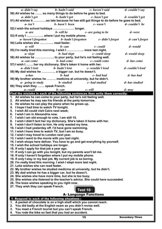 Secondary Three15
a- didn’t say b- hadn’t said c- haven’t said d- couldn’t say
50) Ali wishes he ……. so many things to do before he goes to bed.
a- didn’t get b- hadn’t get c- hasn’t got d- wouldn’t get
51) Ali wishes it ………….so late because he has still got things to do before he goes to bed.
a- isn’t b- hasn’t been c- wasn’t d- couldn’t be
52) I wish the school holidays ………………… longer.
a- are b- will be c- are going to be d- were
53) If only I …………….. where I put my mobile phone.
a- haven’t forgotten b- hadn’t forgotten c- didn’t forgot d- can’t forget
54) Leila wishes she ………….. read faster.
a- will b- can c- could d- would
55) I'm really tired this morning. I wish I …………….. more last night.
a- slept b- had slept c- could sleep d- would sleep
56) Ali wishes he ………………. to your party, but he's not feeling well.
a- can come b- had come c- could come d- has come
57) I wish I ……. her my dictionary. She's taken it home with her.
a- didn’t lent b- hadn’t lent c- wouldn’t lend d- couldn’t lend
58) My dad wishes he ………….. a bigger car, but he doesn’t.
a-has b- had c- had had d- has had
59) My brother wishes he ……… medicine at university, but he didn’t.
a- going to study b- studied c- had studied d- has studied
60) They wish they ……. speak French.
a- could b- can c- will d- may
Find the mistake in each of the following sentences then write them correctly:
1. Ali wishes he can come to your party, but he's not feeling well.
2. Ali wishes he may see his friends at the party tomorrow.
3. He wishes he can play the piano when he grows up.
4. I hope I had time to watch TV tonight.
5. I wish Ali could visit Cairo next week;
6. I wish I am in Alexandria now.
7. I wish I am old enough to vote. I am still 15.
8. I wish I didn't lent her my dictionary. She's taken it home with her.
9. I wish I don't listen to him. He only wasted my time.
10. I wish I had yesterday off. I'd have gone swimming.
11. I wish I have time to watch TV, but I am so busy.
12. I wish I may travel to London next year.
13. I wish I went to the movie with you last night.
14. I wish shops here deliver. You have to go and get everything by yourself.
15. I wish the school holidays are longer.
16. If only I apply for that job a year ago.
17. If only I can go with you tonight, but my parents won't let me.
18. If only I haven't forgotten where I put my mobile phone.
19. If only I stay in my last job. My current job is so boring.
20. I'm really tired this morning. I wish I slept more last night.
21. Leila wishes she can read faster.
22. My brother wishes he studied medicine at university, but he didn’t.
23. My dad wishes he has a bigger car, but he doesn’t.
24. She wishes she have more time, but she is too busy.
25. She wishes she listened to the teacher's advice. She could have succeeded.
26. The boss wishes speaking to you right now.
27. They wish they can speak French.
Test 10
A- Language Functions
1- Respond to each of the following situations :
1. A packet of chocolate is on a high shelf which you cannot reach.
2. You did badly at the English exam as you didn’t revise well.
3. You meet a French tourist but you can’t speak French.
4. You rode the bike so fast that you had an accident.
 