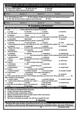 Secondary Three16
2- Mention the place, the speakers and the language function in each of the following two mini-
dialogues:
1 A: Your ticket, please. B: Here you are. A: Seat R8.
B: Thank you. When does the film start? A: At 9.00
2. A : Can I help you, sir? B: Yes, please. I'd like to have this suit cleaned and pressed.
A: O.K. We can have them ready for you tomorrow. B: Fine.
B- Vocabulary and structure
3. Choose the correct answer from a, b, c or d:
1. The ……………….. of the experiment surprised everyone.
a- cause b- income c- result d- reasons
2. You will never ................ very much if you do not work hard.
a- achieve d- get c- do d- have
3. At school, students learn many subjects, but when they get to university, they usually ................ .
a- specialist Specialise c- specially d- special
4. Scientists often do experiments to prove a particular .......... .
a- opinion b- point of view c- theory d- view
5. I found playing the guitar very difficult at first, but in the last two weeks I've .............. improved.
a- gradual b- gradually c- graded d- suddenly
6. People who have ......... must be very careful about what they eat.
a- diabetes b- headache c- smallpox d- backache
7. She has been ……………….. since she was a child.
a- diabetes b- diabetic c- diabolical d- diabolically
8. His greatest ……………………… was becoming the captain of the national team when he was 16.
a- achievement b- achieve c- achiever d- achievable
9. I wish I ………… what I was going to do when I leave school.
a- know b- knew c- have known d- will know
10. I wish I…………………………more revision this year.
a- had done b- did c- would do d- could do
11. I just wish I………………………….harder this year.
a- had worked b- worked c- would work d- could work
12. I wish I ………………………… my time in the holidays.
a- hadn’t wasted b- haven’t wasted c- can not waste d- wouldn’t waste
13. I wish there ………………. something I was really interested in.
a- is b- has been c- were d- could be
14. They spent all their money in the holidays and they are sorry now. They wish they ………… all
their money in the holidays
a- hadn’t spent b- didn’t spend c- wouldn’t spend d- couldn’t spend
15. I don't know where my friends are. I wish I……...where my friends were.
a- know b- knew c- had known d- would know
16. He'd like to be better at sport .He wishes he …… better at sport.
a- is b- has been c- were d- could be
Find the mistake in each of the following sentences then write them correctly:
1. He wishes he worked harder next year.
2. I hope I had been there yesterday.
3. Scientists make experiments at labs.
4. Space scientists try to make nuclear power safer and cleaner.
5. Visible is impossible to be seen.
6. We wish we had got up earlier; we will have caught the train.
C- Reading
5. Read the following passage then answer the questions
II Polio is the name of Italy's most famous horse race. It has taken place in the main square of the
city of Siena on 2nd July and 16th August every year for hundreds of years. Siena has 17 districts,
Place: ………………. - Speaker A: ……..……….… - Speaker B: ……..…..…… - Function: ……………………
Place: ………………. - Speaker A: ……..……….… - Speaker B: ……..…..…… - Function: ……………………
 