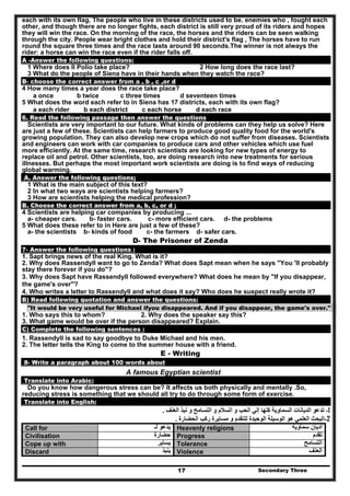 Secondary Three17
each with its own flag. The people who live in these districts used to be. enemies who , fought each
other, and though there are no longer fights, each district is still very proud of its riders and hopes
they will win the race. On the morning of the race, the horses and the riders can be seen walking
through the city. People wear bright clothes and hold their district's flag , The horses have to run
round the square three times and the race lasts around 90 seconds.The winner is not always the
rider: a horse can win the race even if the rider falls off.
A -Answer the following questions:
1 Where does II Polio take place? 2 How long does the race last?
3 What do the people of Siena have in their hands when they watch the race?
B- choose the correct answer from a , b , c ,or d
4 How many times a year does the race take place?
a once b twice c three times d seventeen times
5 What does the word each refer to in Siena has 17 districts, each with its own flag?
a each rider b each district c each horse d each race
6. Read the following passage then answer the questions
Scientists are very important to our future. What kinds of problems can they help us solve? Here
are just a few of these. Scientists can help farmers to produce good quality food for the world's
growing population. They can also develop new crops which do not suffer from diseases. Scientists
and engineers can work with car companies to produce cars and other vehicles which use fuel
more efficiently. At the same time, research scientists are looking for new types of energy to
replace oil and petrol. Other scientists, too, are doing research into new treatments for serious
illnesses. But perhaps the most important work scientists are doing is to find ways of reducing
global warming.
A. Answer the following questions;
1 What is the main subject of this text?
2 In what two ways are scientists helping farmers?
3 How are scientists helping the medical profession?
B. Choose the correct answer from a, b, c, or d ;
4 Scientists are helping car companies by producing ...
a- cheaper cars. b- faster cars. c- more efficient cars. d- the problems
5 What does these refer to in Here are just a few of these?
a- the scientists b- kinds of food c- the farmers d- safer cars.
D- The Prisoner of Zenda
7- Answer the following questions :
1. Sapt brings news of the real King. What is it?
2. Why does Rassendyll want to go to Zenda? What does Sapt mean when he says "You 'II probably
stay there forever if you do"?
3. Why does Sapt have Rassendyll followed everywhere? What does he mean by "If you disappear,
the game's over"?
4. Who writes a letter to Rassendyll and what does it say? Who does he suspect really wrote it?
B) Read following quotation and answer the questions:
"It would be very useful for Michael ifyou disappeared. And if you disappear, the game's over."
1. Who says this to whom? 2. Why does the speaker say this?
3. What game would be over if the person disappeared? Explain.
C) Complete the following sentences :
1. Rassendyll is sad to say goodbye to Duke Michael and his men.
2. The letter tells the King to come to the summer house with a friend.
E - Writing
8- Write a paragraph about 100 words about
A famous Egyptian scientist
Translate into Arabic:
Do you know how dangerous stress can be? It affects us both physically and mentally .So,
reducing stress is something that we should all try to do through some form of exercise.
Translate into English:
1-‫ال‬ ‫و‬ ‫السالم‬ ‫و‬ ‫الحب‬ ‫إلي‬ ‫كلھا‬ ‫السماوية‬ ‫الديانات‬ ‫تدعو‬‫نب‬ ‫و‬ ‫تسامح‬‫ذ‬‫العنف‬.
2-‫الحضارة‬ ‫ركب‬ ‫مسايرة‬ ‫و‬ ‫للتقدم‬ ‫الوحيدة‬ ‫الوسيلة‬ ‫ھو‬ ‫العلمي‬ ‫البحث‬.
Call for ‫لـ‬ ‫يدعو‬ Heavenly religions ‫سماوية‬ ‫اديان‬
Civilisation ‫حضارة‬ Progress ‫تقدم‬
Cope up with ‫يساير‬ Tolerance ‫التسامح‬
Discard ‫ينبذ‬ Violence ‫العنف‬
 