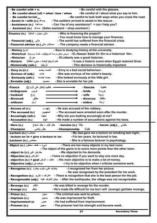 Secondary Three21
- Be careful with + n. - Be careful with the glasses.
- Be careful about (of) + what / how / when - Be careful of / about what you say to him.
- Be careful to+inf. - Be careful to look both ways when you cross the road.
- Assist in / with (v.) ‫يساعد‬ - The soldiers arrived to assist in the rescue .
- Assistance (n.) ‫مساعدة‬ - Can I be of any assistance? = can I help you?
- Assistant (n.) ‫مساعد‬ (Sales assistant – shop assistant )
Finance (n.) ‫المالية‬ - ‫يمول‬ - ‫مال‬ - Who is financing the project?
- You must know how to manage your finances.
- Financial (adj.) ‫مالي‬ - The world has suffered from the financial crisis.
- Financial adviser (n.) ‫مستشار‬‫مالي‬ - The company needs a financial adviser.
- History ‫التاريخ‬ - Sara is studying history at the university.
- Historical ‫بدراسة‬ ‫متعلق‬ ‫تاريخي‬‫التاريخ‬)‫فيلم‬–‫قصة‬-‫مسرحية‬( - EL-Nasser Salah El- Din is a historical film .
- Historian ‫مؤرخ‬ - El-Jabarty was a great historian .
- Historic ‫تاريخيا‬ ‫ھام‬)‫حدث‬-‫مبني‬-‫لحظة‬( - It was a historic event when Egypt restored Sinai.
-Historically (adv.) ‫تاريخيا‬ - This decision is historically important.
- Envy (n.)(v.) ‫الحسد‬-‫يحسد‬ - Envy is a bad social behaviour .
- Envious of (adj.) ‫حاسد‬ - She was envious of her sister's beauty.
- Enviously (adv.) ‫بحسد‬/‫حاسدا‬ - She looked enviously at the little girl .
- Enviable (adj.) ‫محسود‬ - She is enviable for her job.
-Fiancé ( ‫خطيب‬)‫الزواج‬ ‫علي‬ ‫مقبل‬ - fiancée ‫خطيبة‬
- bridegroom ‫عريس‬ - bride ‫عروسة‬
- husband ‫زوج‬ - wife ‫زوجة‬
- Divorced ‫مطلق‬ - divorcee ‫مطلقة‬
- widower ‫أرمل‬ - widow ‫أرملة‬
- Accuse of (v.) ‫يتھم‬‫بـ‬ - He was accused of the robbery .
- The accused (n.) ‫المتھمين‬ - The accused were arrested soon after the murder.
- Accusingly (adv.) ‫متھما‬ - Why are you looking accusingly at me?
- Accusation (n.) ‫اتھام‬ - He made a number of accusations against his boss.
- Hero (n.) ‫شجاع‬ ‫بطل‬ – ‫فيلم‬ ‫بطل‬ - heroine (n.) ‫بطلة‬ - heroic (adj.) ‫بطولي‬
- Champion ‫بطل‬‫رياضي‬ - Championship ‫بطولة‬
-Lecture (n.) ‫محاضرة‬ - My dad gave me a lecture on smoking last night..
- lecture on /in = give a lecture in /on - For ten years, he lectured in law.
-Lecturer (n.) ‫محاضر‬ - She is a famous lecturer in psychology.
-Object (n.) ‫شيء‬–‫ھدف‬–‫مفعول‬ - There are too many objects in my bed room.
- The object of the game is to score more points than the other team.
- object to (v.) ‫علي‬ ‫يعترض‬ - We objected to his demands.
- Objection (n.) ‫اعتراض‬ - I have no objection if you want to stay one more day.
- objective (n.) = goal ‫ھدف‬–‫غرض‬ - His main objective is to make a lot of money.
- Objective (adj.) ‫موضوعي‬ - I try to be objective when I criticize someone work.
- Recognise (v.) ‫علي‬ ‫يتعرف‬-‫يكرم‬-‫يحترم‬ - I recognised her from her picture.
- He was recognised by the president for his work.
- Recognition (n.) ‫اعتراف‬–‫تكريم‬ - There is recognition that she is the best person for the job.
- Recognisable (adj.) ‫عليه‬ ‫التعرف‬ ‫يمكن‬ - After the earthquake, the village was not recognisable.
- Revenge (n.) ‫انتقام‬ - He was killed in revenge for the murder.
- Avenge (v.) ‫ينتقم‬ - He's made life difficult for me but I will (avenge) get/take revenge.
- Prison (n.) ‫سجن‬ - The criminal was sent to prison.
- Imprison (v.) ‫يسجن‬ - He was imprisoned for theft.
- Imprisonment (n ‫حب‬‫س‬ - He had suffered from imprisonment.
- Prisoner (n.) ‫سجين‬ - The prisoner lost his strength and became weak.
 