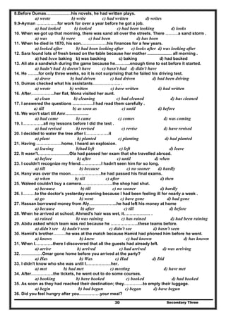 Secondary Three30
8.Before Dumas………………his novels, he had written plays.
a) wrote b) write c) had written d) writes
9.9-Ayman ……………for work for over a year before he got a job.
a) had looked b) looked c) had been looking d) looks
10. When we got up that morning, there was sand all over the streets. There ………a sand storm .
a) was b) were c) had been d) has been
11. When he died in 1870, his son……………….his finances for a few years.
a) looked after b) had been looking after c) looks after d) was looking after
12. Sara found lots of fresh bread on the table because her mother ..................... all morning .
a) had been baking b) was backing c) baking d) had backed
13. Ali ate a sandwich during the game because he………..enough time to eat before it started.
a) hadn't had b) doesn't have c) hasn't had d) didn't have
14. He ……..for only three weeks, so it is not surprising that he failed his driving test.
a) drove b) had driven c) had driven d) had been driving
15. Dumas checked what his assistants……………….. .
a) wrote b) written c) have written d) had written
16. After……………..her flat, Mona visited her aunt.
a) clean b) cleaning c) had cleaned d) has cleaned
17. I answered the questions ……………I had read them carefully .
a) till b) as soon as c) until d) before
18. We won't start till Amr……………..
a) had come b) came c) comes d) was coming
19. I……………all my lessons before I did the test .
a) had revised b) revised c) revise d) have revised
20. I decided to water the tree after I……………..it
a) plant b) planted c) planting d) had planted
21. Having ………………home, I heard an explosion.
a) leaving b)had left c) left d) leave
22. It wasn't…………………..Ola had passed her exam that she travelled abroad.
a) before b) after c) until d) when
23. I couldn't recognize my friend……………I hadn't seen him for so long.
a) till b) because c) no sooner d) hardly
24. Hany was over the moon………………….he had passed his final exams.
a) when b) till c) after d) then
25. Waleed couldn't buy a camera…………………..the shop had shut.
a) because b) till c) no sooner d) hardly
26. I………to the doctor's yesterday evening because I had been feeling ill for nearly a week .
a) go b) went c) have gone d) had gone
27. Hassan borrowed money from Aly………………..he had left his money at home
a) because b) after c) till d) before
28. When he arrived at school, Ahmed's hair was wet, it………………. .
a) rained b) was raining c) has rained d) had been raining
29. Abdu asked which team was red because he ………………..these teams before.
a) didn't see b) hadn't seen c) didn't see d) hasn't seen
30. Hamid's brother………he was at the match because Hamid had phoned him before he went.
a) knows b) knew c) had known d) has known
31. When I………….there I discovered that all the guests had already left.
a) arrive b) arrived c) had arrived d) was arriving
32. ……………Omar gone home before you arrived at the party?
a) Has b) Was c) Had d) Did
33. I didn't know who she was until I………………her.
a) met b) had met c) meeting d) have met
34. After…………….the tickets, he went out to do some courses.
a) booking b) have booked c) booked d) had booked
35. As soon as they had reached their destination; they…………..to empty their luggage.
a) begin b) had begun c) began d) have begun
36. Did you feel hungry after you……………your meal?
 