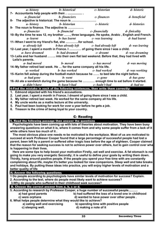 Secondary Three33
a- history b- historical c- historian d- historic
7- Accountants help people with their. . ................. .
a- financial b- financiers c- finances d- beneficial
8- The adjective is historical. The noun is …………………….
a- history b- historian c- historic d- histories
9- The noun is finance. The adjective is …………….
a- financier b- financial c- financially d- finicality
10- By the time he was 12, my brother ……, three languages. He spoke, Arabic , English and French.
a- learnt b- has learnt c- was learning d- had learnt
11- When I went to my friend's flat, she ………….for school.
a- already left b-has already left c- had already left d- was leaving
12- Last year, I spent a month in France. I ………… of going there since I was a child.
a- have dreamed b- had dreamed c- dreamt d- was dreaming
13- Leila and her husband …….. into their own flat last weekend. Before that, they had lived with
Leila's parents.
a- had moved b- moved c- has moved d- was moving
14- My father retired last week. He … for the same company all his life.
a- worked b- has worked c- had worked d- was working
15- Karim fell asleep during the football match because he …… to bed late the night before.
a- had gone b- went c- gone d- has gone
16- Ali ate a sandwich during the game because he ………… enough time to eat before it started.
a- didn’t have b- hasn’t had c- hadn’t had d- had no
4-Find the mistake in each of the following sentences, then write them correctly:
1. Edmond objected with his friend’s accusations.
2. Last year, I spent a month in France. I dreamt of going there since I was a child.
3. My father retired last week. He worked for the same company all his life.
4. My uncle works as a maths lecture at the university.
5. Paul had been looking for work for over a year before he gets a job.
6. Treason is the crime of being loyal to your country.
C- Reading
5. Read the following passage then answer the questions
Psychologists have been coming up with lots of theories about motivation. They have been busy
answering questions on what it is, where it comes from and why some people suffer from a lack of it
while others have too much of it .
The most obvious place one needs re be motivated is the workplace. Most of us are motivated to
succeed at work Professor Cooper found that a large percentage of successful people had lost a
parent, been left by a parent or suffered other tragic loss before the age of eighteen. Cooper claimed
that the reason for seeking success is not to achieve power over others, but to gain control over what
is happening in their lives.
Here are some tips to help boost your motivation Firstly, eat well and exercise. A fat stomach is not
going to make you very energetic Secondly; it is useful to define your goals by writing them down.
Thirdly, hang around positive people. If the people you spend your free time with are constantly
complaining about life, maybe it's better you looked for new companions. Sleep well and take breaks
and holidays. By putting these ideas into practice, you will enjoy higher levels of motivation and a
better quality of life
A) Answer the following questions;
1 Do people according to psychologists have similar levels of motivation for success? Explain.
2. According to the text, where do people most likely want to achieve success?
3-Why do people who suffered in their childhood seek success?
B. Choose the correct answer from a. b, c or d.
5. According to research by Professor Cooper, a huge number of successful people...........
a) had good parents b) had suffered the loss of a loved one in childhood
c) were orphans d) wanted to have power over other people .
6. What helps people determine what they would like to achieve?
a) eating well and exercising b) spending time with positive people
c) sleeping well. d) making a note of it
 