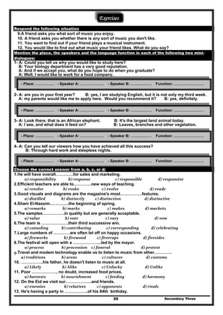 Secondary Three39
Exercises
Respond the following situation
9.A friend asks you what sort of music you enjoy.
10. A friend asks you whether there is any sort of music you don't like.
11. You want to find out if your friend plays a musical instrument.
12. You would like to find out what music your friend likes. What do you say?
Mention the place, the speakers and the language function in each of the following two mini-
dialogues:
1- A: Could you tell us why you would like to study here?
B: Your biology department has a very good reputation.
A: And if we accept you, what do you hope to do when you graduate?
A: Well, I would like to work for a food company.
2- A: are you in your first year? B: yes, I am studying English, but it is not only my third week.
A: my parents would like me to apply here. Would you recommend it? B: yes, definitely.
3- A: Look there, that is an African elephant. B: It's the largest land animal today.
A: I see, and what does it feed on? B: Leaves, branches and other vegetation.
4- A: Can you tell our viewers how you have achieved all this success?
B: Through hard work and sleepless nights.
Choose the correct answer from a, b, c, or d:
1.He will have overall………….for sales and marketing.
  a) responsibility             b) response                 c) responsible                 d) responsive  
2.Efficient teachers are able to………….new ways of teaching.
  a) revolve                   b) evoke                 c) evolve                         d) evade  
3.Good visuals and diagrams are the magazine's most…………….features.
  a) distilled                 b) distinctly          c) distinction                         d) distinctive  
4.Sham El-Nassim…………..the beginning of spring.
  a) remarks                  b) marks                       c) makes                     d) markets  
5.The samples…………….in quality but are generally acceptable.
  a) value                     b) vote                     c) vary                              d) vow  
6.The team is ………………..their third successive win.
  a) consoling           b) contributing                c) corresponding             d) celebrating  
7.Large numbers of …………are often let off on happy occasions.
  a) fireworks                 b) firewood            c) firetraps                  d) firesides  
8.The festival will open with a ………………...led by the mayor.
  a) process                  b) procession     c) funeral                              d) protest  
9.Travel and modem technology enable us to listen to music from other…………. 
a) traditions       b) areas                   c) cultures                     d) customs  
10. …………….his father, he doesn't listen to music at all.
  a) Likely                  b) Alike                 c) Unlucky                    d) Unlike  
11. Poor ………………, no doubt, increased food prices.
  a) harvests                b) nourishment               c) feeding                 d) harmony  
12. On the Eid we visit our……………….and friends.
  a) enemies                    b) relatives            c) opponents                      d) rivals  
13. He's having a party in ……………..of his 84th birthday.
- Place: …………… - Speaker A: ………………. - Speaker B: ………..…… Function: ……………………
- Place: …………… - Speaker A: ………………. - Speaker B: ………..…… Function: ……………………
- Place: …………… - Speaker A: ………………. - Speaker B: ………..…… Function: ……………………
- Place: …………… - Speaker A: ………………. - Speaker B: ………..…… Function: ……………………
 