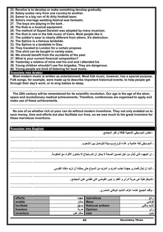 Secondary Three42
23. Revolve is to develop or make something develop gradually.
24. Salary scales very from one country-to another.
25. Samer is a big van of Al Ahly football team.
26. Soha's marriage wedding festival was fantastic.
27. The boys are playing in the bark .
28. The flute is a musical equipment.
29. The method of Sayed Darwish was adopted by many musician.
30. The Oud is rare in the folk music of Cairo. Most people like it.
31. The soldier's wear is clearly different from others. It's distinction.
32. The Sphinx is a famous landslide.
33. The Sphinx is a landslide in Giza.
34. They traveled to London for a certain propose.
35. This shirt can be bought in variety sizes.
36. We should benefit from the accidents of the past.
37. What is your current financial composition?
38. Yesterday a relative of mine met his end and I attended his
39. Young children shouldn't use fire brigades. They are dangerous.
40. Young people are fond of listening for loud music.
Translate into Arabic:
Most modern music is written as entertainment. Most folk music, however, has a special purpose.
Folk songs, for example, were made up to describe important historical events, to help people get
through their day's work, or to sing babies to sleep.
…………………..…………………………………………………………………………………………………………
…………………. …………………………………………………………………………………………………………
The 20th century will be remembered for its scientific revolution. Our age is the age of the atom,
space and revolutionary medical achievements. Therefore, conferences are organised to apply and
make use of these achievements.
…………………..…………………………………………………………………………………………………………
…………………. …………………………………………………………………………………………………………
No one of us whether rich or poor can do without modern inventions. They not only enabled us to
save money, time and efforts but also facilitate our lives, so we owe much to the great inventors for
these marvelous inventions.
…………………..…………………………………………………………………………………………………………
…………………. …………………………………………………………………………………………………………
Translate into English:
-‫المجتمع‬ ‫فكر‬ ‫و‬ ‫ثقافة‬ ‫الشعبية‬ ‫الموسيقي‬ ‫تعكس‬.
…………………..…………………………………………………………………………………………………………
…………………. …………………………………………………………………………………………………………
-‫الشعوب‬ ‫بين‬ ‫للتواصل‬ ‫ووسيلة‬ ‫للروح‬ ‫غذاء‬ ‫و‬ ‫عالمية‬ ‫لغة‬ ‫الموسيقي‬.
…………………..…………………………………………………………………………………………………………
…………………. …………………………………………………………………………………………………………
-‫إن‬‫األف‬ ‫بتعاون‬ ‫إال‬ ‫بنجاح‬ ‫تتم‬ ‫أن‬ ‫يمكن‬ ‫ال‬ ‫الصحة‬ ‫تحسين‬ ‫أجل‬ ‫من‬ ‫تبذل‬ ‫التي‬ ‫الجھود‬ُ‫الحكومة‬ ‫مع‬ ‫راد‬.
…………………..…………………………………………………………………………………………………………
…………………. …………………………………………………………………………………………………………
-‫القومي‬ ‫دخلنا‬ ‫نزيد‬ ‫أن‬ ‫يمكننا‬ ‫حتى‬ ‫السياح‬ ‫من‬ ‫المزيد‬ ‫و‬ ‫المزيد‬ ‫لجذب‬ ‫جھدنا‬ ‫قصارى‬ ‫نبذل‬ ‫أن‬ ‫البد‬.
…………………..…………………………………………………………………………………………………………
…………………. …………………………………………………………………………………………………………
-‫المجتمع‬ ‫علي‬ ‫تقضي‬ ‫التي‬ ‫الفوضي‬ ‫ليس‬ ‫و‬ ‫الفكر‬ ‫و‬ ‫الرأي‬ ‫حرية‬ ‫ھي‬ ‫الديمقراطية‬.
…………………..…………………………………………………………………………………………………………
…………………. …………………………………………………………………………………………………………
-‫الوطن‬ ‫النشيد‬ ‫عزف‬ ‫عندما‬ ‫الجميع‬ ‫وقف‬‫المصري‬ ‫ي‬.
…………………. …………………………………………………………………………………………………………
efforts ‫جھود‬ marvelous ‫رائع‬
enable ‫يمكن‬ Mess ‫فوضي‬
facilitate ‫يسھل‬ National anthem ‫وطني‬ ‫نشيد‬
freedom ‫حرية‬ Opinion ‫رأي‬
inventors ‫مخترعين‬ owe ‫يدين‬
 