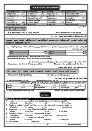 Secondary Three47
8- Adjective + Preposition
accustomed to ‫معتاد‬ content with ‫قانع‬ fond of ‫مغرم‬ opposed to ‫معارض‬
addicted to ‫مدمن‬ dedicated to ‫متفاني‬ frightened of ‫خائف‬ remembered for
anxious about ‫قلق‬ِ َ devoted to ‫مكرس‬ guilty of ‫مذنب‬ responsible for
bored of disappointed with happy about scared of ‫خائف‬
capable of discouraged by interested in terrified of ‫مرعوب‬
committed to ‫ملتزم‬ excited about involved in ‫متورط‬ tired of
concerned about ‫قلق‬ famous for known for worried about
--‫يلي‬ ‫ما‬ ‫الحظ‬‫يلي‬ ‫ما‬ ‫الحظ‬::
It + be + Adj. + to + inf.
- It is difficult (for him) to study Physics. - It was easy for me to do the job.
--‫نستخدم‬ ‫التالية‬ ‫الصفات‬ ‫بعد‬ ‫فعل‬ ‫وجود‬ ‫حالة‬ ‫في‬‫نستخدم‬ ‫التالية‬ ‫الصفات‬ ‫بعد‬ ‫فعل‬ ‫وجود‬ ‫حالة‬ ‫في‬to + inf..::
happy/ sad/ glad/ willing‫ستعد‬‫م‬‫ستعد‬‫/م‬ unwilling/ eager‫ف‬‫متلھ‬‫ف‬‫متلھ‬ /pleased/ lucky/ relieved/
amazed/ astonished ‫مندھش‬‫مندھش‬
--‫اآل‬ ‫األفعال‬‫اآل‬ ‫األفعال‬‫له‬ ‫مضافا‬ ‫الفعل‬ ‫بعدھا‬ ‫ويأتي‬ ‫بالكامل‬ ‫الحدث‬ ‫سمعنا‬ ‫أو‬ ‫شاھدنا‬ ‫أننا‬ ‫علي‬ ‫ليدل‬ ‫المصدر‬ ‫بعدھا‬ ‫يستخدم‬ ‫تية‬‫له‬ ‫مضافا‬ ‫الفعل‬ ‫بعدھا‬ ‫ويأتي‬ ‫بالكامل‬ ‫الحدث‬ ‫سمعنا‬ ‫أو‬ ‫شاھدنا‬ ‫أننا‬ ‫علي‬ ‫ليدل‬ ‫المصدر‬ ‫بعدھا‬ ‫يستخدم‬ ‫تية‬ing‫سمعنا‬ ‫أننا‬ ‫علي‬ ‫ليدل‬‫سمعنا‬ ‫أننا‬ ‫علي‬ ‫ليدل‬
‫الحدث‬ ‫من‬ ‫جزء‬ ‫شاھدنا‬ ‫أو‬‫الحدث‬ ‫من‬ ‫جزء‬ ‫شاھدنا‬ ‫أو‬::
‫يالحظ‬‫يالحظ‬notice‫يسمع‬‫يسمع‬hear
‫يشاھد‬‫يشاھد‬watch‫يري‬‫يري‬see
- I heard Peter sing a song. = I heard the whole song.
- I heard Peter singing a song. = I heard part of the song.
--‫استخدام‬ ‫الحظ‬‫استخدام‬ ‫الحظ‬to + inf.‫الكلمات‬ ‫بعد‬‫الكلمات‬ ‫بعد‬the first / the second .. / the last / the next
- Gagarin was the first to fly in a spaceship. - Mona was the last to watch the film.
--‫يست‬ُ‫يست‬ُ‫بدون‬ ‫المصدر‬ ‫خدم‬‫بدون‬ ‫المصدر‬ ‫خدم‬to‫الناقصة‬ ‫األفعال‬ ‫بعد‬‫الناقصة‬ ‫األفعال‬ ‫بعد‬::
can / could / may / might / must / mustn't / needn't / shall / Should / will / would
-They needn't do the job today. -She can speak 3 languages.
--‫فعل‬‫فعل‬help‫المص‬ ‫بعده‬ ‫يأتي‬‫المص‬ ‫بعده‬ ‫يأتي‬‫مع‬ ‫در‬‫مع‬ ‫در‬to‫بدون‬ ‫أو‬‫بدون‬ ‫أو‬to::
- He helped me do the job. He helped me to do the job.
--‫اآلتية‬ ‫األفعال‬‫اآلتية‬ ‫األفعال‬‫بعـــدھا‬ ‫يـأتـي‬‫بعـــدھا‬ ‫يـأتـي‬ING‫بعدھا‬ ‫يأتي‬ ‫و‬ ، ‫مفعول‬ ‫وجود‬ ‫عدم‬ ‫حالة‬ ‫في‬‫بعدھا‬ ‫يأتي‬ ‫و‬ ، ‫مفعول‬ ‫وجود‬ ‫عدم‬ ‫حالة‬ ‫في‬to + inf..‫مفعول‬ ‫وجود‬ ‫حالة‬ ‫في‬‫مفعول‬ ‫وجود‬ ‫حالة‬ ‫في‬::
permit ‫يسمح‬forbid ‫يمنع‬advise ‫ينصح‬
encourage ‫يشجع‬recommend ‫بـ‬ ‫يوصي‬allow ‫يسمح‬
- They do not permit parking here. - They do not allow anyone to park here.
Exercises
Choose the correct answer:
1) I regret …………………..you that your application hasn't been successful.
  a) to tell                 b) telling                   c) tell                         d) to telling  
2) You have locked yourself out. Try ……………the doorbell, someone may be in.
  a) to ring                b) ringing                c) ring                          d) to ringing  
3) Remember………………..out all the lights before you leave.
  a) put                b) putting                   c) to put                      d) putting  
4) You don't object ..........................late tonight, do you?
  a) worked                 b) to work                     c) working            d)to working  
5) I can't afford ……………..a new car this year.
  a) buy               b) buying                       c) to buy                     d)to buying 
6) I would hate………………….this job up .
 