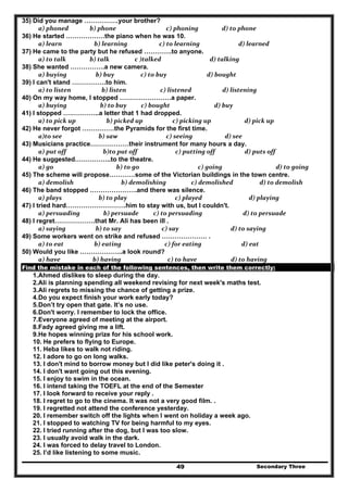 Secondary Three49
35) Did you manage …………….your brother?
  a) phoned             b) phone                      c) phoning                d) to phone  
36) He started ………………the piano when he was 10.
  a) learn                b) learning              c) to learning              d) learned  
37) He came to the party but he refused ………….to anyone.
  a) to talk             b) talk               c )talked                       d) talking  
38) She wanted …………….a new camera.
  a) buying                 b) buy                  c) to buy                     d) bought  
39) I can't stand …………….to him.
  a) to listen                     b) listen                  c) listened                 d) listening  
40) On my way home, I stopped ……………………a paper.
  a) buying                    b) to buy     c) bought                          d) buy  
41) I stopped ……………..a letter that 1 had dropped.
  a) to pick up          b) picked up            c) picking up                  d) pick up  
42) He never forgot ……………the Pyramids for the first time.
  a)to see                   b) saw                      c) seeing                   d) see  
43) Musicians practice………………their instrument for many hours a day.
  a) put off                      b)to put off              c) putting off                    d) puts off  
44) He suggested……………..to the theatre.
  a) go                               b) to go                 c) going                         d) to going  
45) The scheme will propose…………some of the Victorian buildings in the town centre.
  a) demolish                    b) demolishing                 c) demolished              d) to demolish  
46) The band stopped ………………….and there was silence.
  a) plays                   b) to play                            c) played                     d) playing  
47) I tried hard……………………….him to stay with us, but I couldn't.
  a) persuading        b) persuade          c) to persuading                 d) to persuade  
48) I regret……………….that Mr. Ali has been ill .
  a) saying                 b) to say                   c) say                       d) to saying  
49) Some workers went on strike and refused ………………… .
  a) to eat                b) eating                     c) for eating                           d) eat  
50) Would you like ………………..a look round?
  a) have               b) having                       c) to have                       d) to having  
Find the mistake in each of the following sentences, then write them correctly:
1.Ahmed dislikes to sleep during the day.
2.Ali is planning spending all weekend revising for next week's maths test.
3.Ali regrets to missing the chance of getting a prize.
4.Do you expect finish your work early today?
5.Don’t try open that gate. It’s no use.
6.Don't worry. I remember to lock the office.
7.Everyone agreed of meeting at the airport.
8.Fady agreed giving me a lift.
9.He hopes winning prize for his school work.
10. He prefers to flying to Europe.
11. Heba likes to walk not riding.
12. I adore to go on long walks.
13. I don't mind to borrow money but I did like peter's doing it .
14. I don't want going out this evening.
15. I enjoy to swim in the ocean.
16. I intend taking the TOEFL at the end of the Semester
17. I look forward to receive your reply .
18. I regret to go to the cinema. It was not a very good film. .
19. I regretted not attend the conference yesterday.
20. I remember switch off the lights when I went on holiday a week ago.
21. I stopped to watching TV for being harmful to my eyes.
22. I tried running after the dog, but I was too slow.
23. I usually avoid walk in the dark.
24. I was forced to delay travel to London.
25. I’d like listening to some music.
 