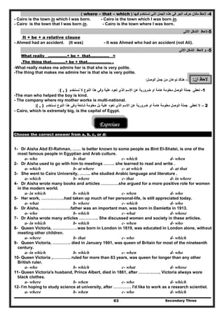 Secondary Three63
4-‫فيھا‬ ‫تستخدم‬ ‫التي‬ ‫الجمل‬ ‫ھذه‬ ‫في‬ ‫الجر‬ ‫حرف‬ ‫مكان‬ ‫الحظ‬)where – that – which(
- Cairo is the town in which I was born. - Cairo is the town which I was born in.
- Cairo is the town that I was born in. - Cairo is the town where I was born.
5-‫االتي‬ ‫الشكل‬ ‫الحظ‬
It + be + a relative clause
- Ahmed had an accident. (It was) - It was Ahmed who had an accident (not Ali).
5-‫و‬‫االتي‬ ‫الشكل‬ ‫الحظ‬
What really ……………+ be + that…………… =
.The thing that………..+ be + that………………. .
-What really makes me admire her is that she is very polite.
-The thing that makes me admire her is that she is very polite.
‫ان‬ ‫الحظ‬:-‫ھناك‬‫من‬ ‫نوعان‬‫الوصل‬ ‫جمل‬:
1-‫الوصل‬ ‫جملة‬ ‫تعطي‬‫ضرورية‬ ‫او‬ ‫ھامة‬ ‫معلومة‬‫عن‬‫علية‬ ‫تعود‬ ‫الذي‬ ‫االسم‬‫نستخد‬ ‫ال‬ ‫النوع‬ ‫ھذا‬ ‫وفي‬‫م‬( , ):
-The man who helped the boy is kind.
- The company where my mother works is multi-national.
2–‫ال‬‫الوصل‬ ‫جملة‬ ‫تعطي‬‫ضرورية‬ ‫او‬ ‫ھامة‬ ‫معلومة‬‫عن‬‫علية‬ ‫تعود‬ ‫الذي‬ ‫االسم‬‫نستخد‬ ‫النوع‬ ‫ھذا‬ ‫وفي‬ ‫شائعة‬ ‫معلومة‬ ‫بل‬‫م‬( , ):
- Cairo, which is extremely big, is the capital of Egypt.
Exercises
Choose the correct answer from a, b, c, or d:
1- Dr Aisha Abd EI-Rahman, …… is better known to some people as Bint EI-Shatei, is one of the
most famous people in Egyptian and Arab culture.
a- who b- that c- which d- when
2- Dr Aisha used to go with him to meetings …….. she learned to read and write .
a- which b- at where c- at which d- at that
3- She went to Cairo University, …….. she studied Arabic language and literature .
a- which b- where c- that d- in where
4- Dr Aisha wrote many books and articles ………….she argued for a more positive role for women
in the modern world.
a- in which b- which c- when d- who
5- Her work, ……………..had taken up much of her personal-life, is still appreciated today.
a- what b- where c- which d- who
6- Dr Aisha, ………………….father was an important man, was born in Damietta in 1913.
a- who b- which c- what d- whose
7- Dr Aisha wrote many articles ………….. She discussed women and society in these articles.
a- in which b- which c- when d- who
8- Queen Victoria, ………………was born in London in 1819, was educated in London alone, without
meeting other children.
a- where b- that c- who d- which
9- Queen Victoria, …………. died in January 1901, was queen of Britain for most of the nineteenth
century.
a- in which b- which c- when d- who
10- Queen Victoria ,…………. ruled for more than 63 years, was queen for longer than any other
British ruler.
a- who b- which c- what d- whose
11- Queen Victoria's husband, Prince Albert, died in 1861, after ……………, Victoria always wore
black clothes.
a- where b- when c- who d- which
12- I'm hoping to study science at university, after …………. I'd like to work as a research scientist.
a- where b- when c- who d- which
 