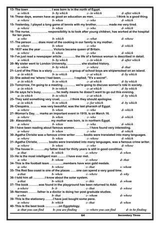 Secondary Three64
13- The town ………………….. I was born is in the north of Egypt.
a- which b- by which c- in which d- after which
14- These days, women have as good an education as men, …………………. I think is a good thing.
a- where b- when c- who d- which
15- Yesterday, I played a long game of tennis with my brother, ……….. made me very tired.
a- where b- when c- who d- which
16- The nurse, …………….. responsibility is to look after young children, has worked at the hospital
for ten years.
a- who b- which c- what d- whose
17- The person …… does most of the cooking in our family is my mother.
a- where b- when c- who d- which
18- 1837 was the year ………… Victoria became queen of Britain.
a- where b- when c- who d- which
19- I've just read a newspaper article …………. the life of a famous woman is described in detail.
a- which b- by which c- in which d- after which
20- My sister went to London University, ………….. she studied history.
a- when b- by which c- where d- that
21- Lord of the Flies is a story …………….. a group of school boys are shipwrecked on an island.
a- in which b- to which c- at which d- by which
22- She asked me 'where I had been, ………… I replied, "It's a secret".
a- in which b- to which c- at which d- by which
23- Tomorrow, I'm going to a meeting ………… we're going to discuss women's role in society.
a- in which b- to which c- at which d- by which
24- He says he's busy, ………….. he really means he doesn't want to go out this evening.
a- in which b- to which c- at which d- by which
25- They said something very cruel, ……….I think they should apologise.
a- in which b- to which c- for which d- by which
26- Cleopatra, ………. was very beautiful, was the last pharaoh of Egypt.
a- where b- when c- who d- which
27- Woman's Day, … marks an important event in 1919, is on March 16.
a- where b- when c- who d- which
28- Alexandria, ……………… my mother was born, is in northern Egypt.
a- where b- when c- who d- which
29- I have been reading about famous women, ………….. I have found very interesting.
a- where b- when c- who d- which
30- Agatha Christie was a famous crime writer …….. books were translated into many languages.
a- where b- when c- whose d- which
31- Agatha Christie, ………. books were translated into many languages, was a famous crime writer.
a- where b- when c- who d- whose
32- The house in ………..my father lived for thirty years is still in good condition.
a- that b- which c- where d- when
33- He is the most intelligent man ………I have ever met.
a- who b- whom c- whose d- that
34- This is the football team …………..members have won gold medals.
a- who b- whose c- that s- whom
35- The Red Sea coast is one of the places ……one can spend a very good time.
a-that b- when c- where d- why
36- I told him all …………I know about the solar system.
a-that b- which c- this d- whom
37- The book ……….was found in the playground has been returned to Adel.
a-where b- it c- that d- whose
38- Nermeen ………father is a doctor is doing her post graduate studies.
a-who b- that c- whom d- whose
39- This is the stationery ……..I have just bought some pens.
a- where b- which c- that d- when
40- This is the best book …………..on Egyptology.
a- that you can find b- you are finding c- where you can find d- to be finding
 