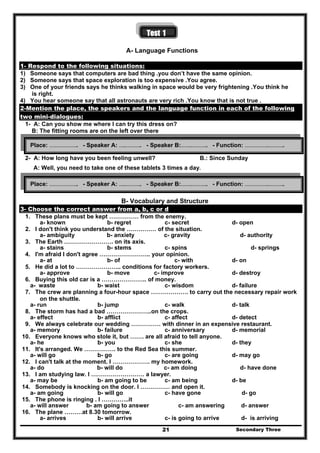 Secondary Three21
Test 1
A- Language Functions
1- Respond to the following situations:
1) Someone says that computers are bad thing .you don’t have the same opinion.
2) Someone says that space exploration is too expensive .You agree.
3) One of your friends says he thinks walking in space would be very frightening .You think he
is right.
4) You hear someone say that all astronauts are very rich .You know that is not true .
2-Mention the place, the speakers and the language function in each of the following
two mini-dialogues:
1- A: Can you show me where I can try this dress on?
B: The fitting rooms are on the left over there
2- A: How long have you been feeling unwell? B.: Since Sunday
A: Well, you need to take one of these tablets 3 times a day.
B- Vocabulary and Structure
3- Choose the correct answer from a, b, c or d
1. These plans must be kept …………… from the enemy.
a- known b- regret c- secret d- open
2. I don't think you understand the …………… of the situation.
a- ambiguity b- anxiety c- gravity d- authority
3. The Earth ……………………. on its axis.
a- stains b- stems c- spins d- springs
4. I'm afraid I don't agree …………………….. your opinion.
a- at b- of c- with d- on
5. He did a lot to ………………….. conditions for factory workers.
a- approve b- move c- improve d- destroy
6. Buying this old car is a ………………….. of money.
a- waste b- waist c- wisdom d- failure
7. The crew are planning a four-hour space ………………. to carry out the necessary repair work
on the shuttle.
a- run b- jump c- walk d- talk
8. The storm has had a bad …………………..on the crops.
a- effect b- afflict c- affect d- detect
9. We always celebrate our wedding …………… with dinner in an expensive restaurant.
a- memory b- failure c- anniversary d- memorial
10. Everyone knows who stole it, but ……. are all afraid to tell anyone.
a- he b- you c- she d- they
11. It's arranged. We ……………. to the Red Sea this summer.
a- will go b- go c- are going d- may go
12. I can't talk at the moment. I ………………. my homework.
a- do b- will do c- am doing d- have done
13. I am studying law. I ……………………… a lawyer.
a- may be b- am going to be c- am being d- be
14. Somebody is knocking on the door. I …………… and open it.
a- am going b- will go c- have gone d- go
15. The phone is ringing . I …………..it
a- will answer b- am going to answer c- am answering d- answer
16. The plane ………at 8.30 tomorrow.
a- arrives b- will arrive c- is going to arrive d- is arriving
Place: ……………….. - Speaker A: …..……….. - Speaker B:……..……….. - Function: ……………..………..
Place: ……………….. - Speaker A: …..……….. - Speaker B:……..……….. - Function: ……………..………..
 