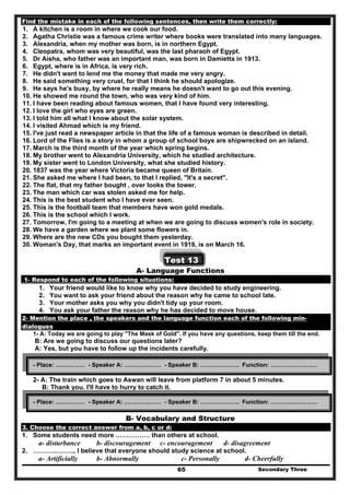 Secondary Three65
Find the mistake in each of the following sentences, then write them correctly:
1. A kitchen is a room in where we cook our food.
2. Agatha Christie was a famous crime writer where books were translated into many languages.
3. Alexandria, when my mother was born, is in northern Egypt.
4. Cleopatra, whom was very beautiful, was the last pharaoh of Egypt.
5. Dr Aisha, who father was an important man, was born in Damietta in 1913.
6. Egypt, where is in Africa, is very rich.
7. He didn't want to lend me the money that made me very angry.
8. He said something very cruel, for that I think he should apologize.
9. He says he's busy, by where he really means he doesn't want to go out this evening.
10. He showed me round the town, who was very kind of him.
11. I have been reading about famous women, that I have found very interesting.
12. I love the girl who eyes are green.
13. I told him all what I know about the solar system.
14. I visited Ahmad which is my friend.
15. I've just read a newspaper article in that the life of a famous woman is described in detail.
16. Lord of the Flies is a story in whom a group of school boys are shipwrecked on an island.
17. March is the third month of the year which spring begins.
18. My brother went to Alexandria University, which he studied architecture.
19. My sister went to London University, what she studied history.
20. 1837 was the year where Victoria became queen of Britain.
21. She asked me where I had been, to that I replied, "It's a secret".
22. The flat, that my father bought , over looks the tower.
23. The man which car was stolen asked me for help.
24. This is the best student who I have ever seen.
25. This is the football team that members have won gold medals.
26. This is the school which I work.
27. Tomorrow, I'm going to a meeting at when we are going to discuss women's role in society.
28. We have a garden where we plant some flowers in.
29. Where are the new CDs you bought them yesterday.
30. Woman's Day, that marks an important event in 1919, is on March 16.
Test 13
A- Language Functions
1- Respond to each of the following situations:
1. Your friend would like to know why you have decided to study engineering.
2. You want to ask your friend about the reason why he came to school late.
3. Your mother asks you why you didn't tidy up your room.
4. You ask your father the reason why he has decided to move house.
2- Mention the place , the speakers and the language function each of the following min-
dialogues
1- A: Today we are going to play "The Mask of Gold". If you have any questions, keep them till the end.
B: Are we going to discuss our questions later?
A: Yes, but you have to follow up the incidents carefully.
2- A: The train which goes to Aswan will leave from platform 7 in about 5 minutes.
B: Thank you. I'll have to hurry to catch it.
B- Vocabulary and Structure
3. Choose the correct answer from a, b, c or d:
1. Some students need more ……………. than others at school.
a- disturbance b- discouragement c- encouragement d- disagreement
2. ………………., I believe that everyone should study science at school.
a- Artificially b- Abnormally c- Personally d- Cheerfully
- Place: …………… - Speaker A: ………….…… - Speaker B: ……………….. Function: ……………………
- Place: …………… - Speaker A: ………….…… - Speaker B: ……………….. Function: ……………………
 