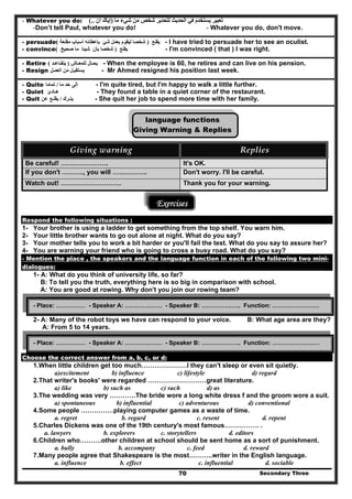 Secondary Three70
- Whatever you do: ‫ما‬ ‫شيء‬ ‫من‬ ‫شخص‬ ‫لتحذير‬ ‫الحديث‬ ‫في‬ ‫يستخدم‬ ‫تعبير‬)‫أن‬ ‫إياك‬(..
-Don’t tell Paul, whatever you do! - Whatever you do, don't move.
- persuade ‫يقنع‬)‫بعمل‬ ‫ليقوم‬ ‫شخصا‬‫مقنعة‬ ‫أسباب‬ ‫بإعطائه‬ ‫شئ‬( - I have tried to persuade her to see an oculist.
- convince ‫يقنع‬)‫صحيح‬ ‫ما‬ ‫شيئا‬ ‫بأن‬ ‫شخصا‬( - I'm convinced ( that ) I was right.
- Retire ‫يح‬‫ـال‬‫للمعـاش‬)‫يتقـاعـد‬( - When the employee is 60, he retires and can live on his pension.
- Resign ‫يستقي‬‫من‬ ‫ـل‬‫العمـل‬ - Mr Ahmed resigned his position last week.
- Quite ‫إلى‬‫ما‬ ‫حد‬/‫تماما‬ - I'm quite tired, but I'm happy to walk a little further.
- Quiet ‫ھـادئ‬ - They found a table in a quiet corner of the restaurant.
- Quit ‫يتـرك‬/‫يقلـع‬‫عن‬ - She quit her job to spend more time with her family.
language functions
Giving Warning & Replies
Giving warning  Replies 
Be careful! …………………. It's OK.
If you don't ………., you will ……………. Don't worry. I'll be careful.
Watch out! ………………………. Thank you for your warning.
Exercises
Respond the following situations :
1- Your brother is using a ladder to get something from the top shelf. You warn him.
2- Your little brother wants to go out alone at night. What do you say?
3- Your mother tells you to work a bit harder or you'll fail the test. What do you say to assure her?
4- You are warning your friend who is going to cross a busy road. What do you say?
- Mention the place , the speakers and the language function in each of the following two mini-
dialogues:
1- A: What do you think of university life, so far?
B: To tell you the truth, everything here is so big in comparison with school.
A: You are good at rowing. Why don't you join our rowing team?
2- A: Many of the robot toys we have can respond to your voice. B: What age area are they?
A: From 5 to 14 years.
Choose the correct answer from a, b, c, or d:
1.When little children get too much…………………I they can't sleep or even sit quietly.
a)excitement b) influence c) lifestyle d) regard
2.That writer's books' were regarded ………………………great literature.
a) like b) such as c) such d) as
3.The wedding was very …………The bride wore a long white dress f and the groom wore a suit.
a) spontaneous b) influential c) adventurous d) conventional
4.Some people ……………playing computer games as a waste of time.
a. regret b. regard c. resent d. repent
5.Charles Dickens was one of the 19th century's most famous……………. .
a. lawyers b. explorers c. storytellers d. editors
6.Children who……….other children at school should be sent home as a sort of punishment.
a. bully b. accompany c. feed d. reward
7.Many people agree that Shakespeare is the most………..writer in the English language.
a. influence b. effect c. influential d. sociable
- Place: …………… - Speaker A: ………….…… - Speaker B: ……………….. Function: ……………………
- Place: …………… - Speaker A: ………….…… - Speaker B: ……………….. Function: ……………………
 