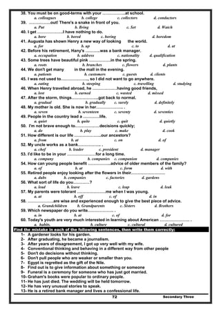 Secondary Three72
38. You must be on good-terms with your ……………..at school.
a. colleagues b. college c. collectors d. conductors
39. …………….out! There's a snake in front of you.
a. Put b. Bring c. Set d. Watch
40. I get ……………….I have nothing to do.
a. bore b. bored c. boring d. boredom
41. Augusta has shown Henry a new way of looking the world.
a. for b. up c. to d. at
42. Before his retirement, Hany's ………..was a bank manager.
a. occupation b. address c. nationality d. qualification
43. Some trees have beautiful pink …………….in the spring.
a. roots b. branches c. flowers d. plants
44. We don't get many in the mall in the evening.
a. patients b. customers c. guests d. clients
45. I was not used to……………….., so I did not want to go anywhere.
a. eating b. steeping c. travelling d. studying
46. When Henry travelled abroad, he ………………having good friends,
a. lost b. earned c. wasted d. missed
47. After the storm, things………………..got back to normal.
a. gradual b. gradually c. surely d. definitely
48. My mother is old. She is now in her……………….. .
a. seven b. seventeen c. seventy d. seventies
49. People in the country lead a …………life.
a. quiet b. quite c. quit d. quietly
50. I'm not brave enough to………………decisions quickly;
a. do b. play c. make d. cook
51. How different is our life ………………..our ancestors?
a. from b. at c. on d. of
52. My uncle works as a bank…………….. .
a. chef b. leader c. president d. manager
53. I'd like to be in your …………………for a long time.
a. company b. companies c. companion d. companies
54. How can young people benefit ……………..advice of older members of the family?
a. of b. at c. form d. with
55. Retired people enjoy looking after the flowers in their…………………….
a. dubs b. companies c. factories d. gardens
56. What sort of life do you…………?
a. lead b. leave c. leap d. leak
57. My parents were tolerant …………………me when I was young.
a. at b. off c. of d. in
58. ……………….are wise and experienced enough to give the best piece of advice.
a. Grandchildren b. Grandparents c. Sisters d. Brothers
59. Which newspaper do you write………………. .
a. in b. at c. of d. for
60. Today's youth are very much interested in learning about American …………………. .
a. habits. b. culture c. cultural d. cultured
Find the mistake in each of the following sentences, then write them correctly:
1- A gardener looks for his garden.
2- After graduating, he became a journalism.
3- After years of disagreement, I got up very well with my wife.
4- Conventional thinking and behaving in a different way from other people
5- Don't do decisions without thinking.
6- Don't pull people who are weaker or smaller than you.
7- Egypt is regretted as the gift of the Nile.
8- Find out is to give information about something or someone
9- Funeral is a ceremony for someone who has just got married.
10- Graham's books were popular to ordinary people.
11- He has just died. The wedding will be held tomorrow.
12- He has very unusual stories to speak.
13- He is a retired bank manager and lives a confessional life.
 