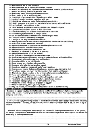 Secondary Three73
14- He is famous. He is a TV personal.
15- He is not single. He is unmarried with two children.
16- He was surprised by her sudden advertisement that she was going to resign.
17- He was surprising by what he what he saw.
18- He wrote a travel book about his experiments.
19- Henry looks to life in a different way.
20- I can think of so many things I'll really mess when I leave.
21- I couldn't persist him to go travelling with me.
22- I don't know where you go to. Tell me about your destiny.
23- I finally managed to precede my parents to let me go out with my friends.
24- I get boring if I have nothing to do.
25- I love working abroad and meeting people from different culprits.
26- I sympathize with older people in their seventeen.
27- I was surprised by the sudden advertisement of his death.
28- I'd like to enjoy the excited of foreign travel.
29- It is the conventional to shake hands whenever you meet.
30- Lead to is to make something to happen
31- Lifestyle is the way that someone dresses
32- Meeting that famous man had a strong difference on her life and personality.
33- Most of his novels were done into films.
34- My cousin believes in spontaneous He never plans what to do.
35- My cousin works on the National Bank.
36- My daughter is interested on studying law.
37- My family is influence in the world of banking.
38- My uncle spent most of his life aboard.
39- Our holiday to Australia was a great adventures
40- She is always superstitious and seems to make decisions without thinking.
41- She prefers traditional convention architecture.
42- She reduced him to her old friends.
43- Some people have lived an adventure life.
44- Someone who tells stories is called a poet.
45- Something good has happened, so he's very exciting.
46- Spontaneous means that something is done because you planned to do it
47- The village people tried very hard to maintain their traditional lifespan.
48- There is no odious solution to the problem of environmental pollution.
49- There were a lot of interested people on the tour.
50- Though they have different personalities, they put on very well.
51- Travel and experiments of other cultures can change people.
52- Travel can close people's eyes to different ways of life.
53- What's the normal retired age of people in Egypt7
54- While you are away, I lose you very much.
55- Why are you so pessimistic? You should take at life in a different way.
Translate into Arabic:
Exercise is a good way to get rid of the stress and frustration of the workplace. Consequently,
people who exercise regularly feel better and do not get sick so often. This would benefit the
company as a whole.
…………………….………………………………………………………………………………………………………
…………………….………………………………………………………………………………………………………
A lot of people enjoy travelling abroad or inside their countries. Some people believe that travelling
has many benefits. They say , we could learn patience and cooperation from it. So , its time to try it
yourself.
…………………….………………………………………………………………………………………………………
…………………….………………………………………………………………………………………………………
When he returns to England, Henry enjoys his retirement looking after the flowers in his garden,
but he is a changed man. He misses his aunt and her interesting friends, and Augusta has shown him
a new way of looking at the world.
…………………….………………………………………………………………………………………………………
…………………….………………………………………………………………………………………………………
 