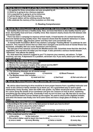 Secondary Three22
4- Find the mistake in each of the following sentences then write them correctly:
1.He applied for three universities and was accepted by all.
2.I think he is going to be a famous engineer.
3.It is expected he is going to arrive tomorrow.
4.I will be flying to Paris later this morning.
5.The space station will be orbiting around the Earth
6.We celebrate the memory of the revolution on 23rd July.
C- Reading Comprehension
5- Read the following passage and then answer the questions: (June, 2009)
Eat healthy food and have a healthy body. Now, we know that there is also healthy food for your
brain. Eat healthy food and have a healthy mind. New research clearly shows the link between diet
and mental health.
There has been a campaign to improve school meals. A head teacher of a school banned junk
food and started serving healthy food. This research shows that the students' behaviour in class
has been a lot better. They became calmer and they learn and concentrate more.
A mental health foundation (M.H.F) has started a campaign "Feeding Minds" to publicize its own
research. This research shows that our diets have changed a lot and the level of mental illness has
increased, unhealthy diet can cause depression and insomnia.
The last part of the research concerns the Mediterranean diet. Scientists knew that this diet (fruit,
vegetables, fish and olive oil) helps you live longer. It also prevents a serious mental disease
"Alzheimer" that affects the elderly.
So, what does this research suggest to you? To improve your memory, eat salmon. To fight
insomnia, eat nuts. If depression is a problem, eat brown rice. If you worry about your later years,
cook with olive oil.
A. Answer the following questions:
1- What is the main idea of the passage?
2- Mention the campaigns' targets of the school and the MHF?
3- What does the underlined word "they" refer to/
B. Choose the correct answer:
5- The following diseases are all mental except ……………… .
a) Alzheimer b) Depression c) Insomnia d) Blood Pressure
6- The Mediterranean diet includes………………
a) junk food b) meat and rice c) fast food d) fish and olive oil
6- Read the following passage, then answer the questions:
My advice about learning to drive would be to have proper lessons from a qualified instructor and
never to let a friend or family member try to teach you. It's a guaranteed way to spoil a good
relationship. Every Sunday, when the traffic was quieter, my father would pick me up and take me
for a drive along the streets of our hometown and give me a lecture on how to drive, explaining
everything he was doing and why. Eventually it was my turn to have a go. My dad was so nervous
that he panicked before I'd even started up the engine. He used to shout at the slightest mistake,
and when the lesson was finally over he'd come home and have a large glass of whisky to calm
down.
Answer the following questions:
1-According to the writer, who is the best person to teach you how to drive?
2-What do you think about the writer's father?
3-Find words in the passage which mean:
a) felt very frightened b) having suitable knowledge, experience or skills
Choose the correct answer:
4-The underlined word he refers to ………………
a) the writer b) the instructor c) the writer's father d) the writer's friend
5-The writer's father used to teach him how to drive ………………
a) once a week b) every Monday c) twice a month d) every day
 
