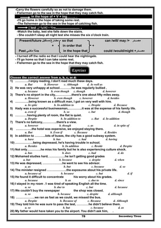 Secondary Three78
-Carry the flowers carefully so as not to damage them.
- Fishermen go to the sea in the hope that they may catch fish.
in the hope of + V + ing…….. .
-I'll go home in the hope of taking some rest.
-The fishermen go to the sea in the hope of catching fish.
( lest ‫ان‬ ‫)خشية‬ + ‫جملة‬…………………. .
-Watch the baby, lest she falls down the stairs.
- She couldn't sleep all night lest she misses the six o'clock train.
Present/future ‫م‬‫ضارع‬/‫مستقبل‬ so that can /will/ may /+ ‫مصـــدر‬
+ in order that +
Past ‫ماضي‬ ‫جملة‬ in the hope that could /would/might +‫مصـــدر‬
- I turned off the radio so that I could hear the nightingale.
- I'll go home so that I can take some rest.
- Fishermen go to the sea in the hope that they may catch fish.
Exercises
Choose the correct answer from a, b, c, or d:
1) …………..I enjoy reading, I don't read much these days.
a. But b. However c. Although d. As well as
2) He was very unhappy at school…………he was regularly bullied .
a. because b. even though c. though d. however
3) There's no airport in the city,…………….there's one about fifty miles away.
a. However b. even though c. however d. besides
4) …………..being known as a difficult man, I got on very well with hire.
a. In spite b. In addition to c. Despite d. Because
5) Hady was a successful businessman,…………..it was at the expense of his family life.
a. even if b. so c. but d. though
6) …………having plenty of room, the flat is quiet.
a. Despite b. In addition to c. But d. In addition
7) There's no balcony,…………..there's a view.
a. however b. though c. as d. in spite of
8) …………….the hotel was expensive, we enjoyed staying there.
a. But b. Even if c. Because d. Besides
9) In addition to ………..lots of buses, the city has a good subway system.
a. have b. has c. had d. having
10) ………………being depressed, he's having trouble in school.
a. Besides b. In addition c. Beside d. Despite
11) Not only…………..he miss his family but he is also experiencing culture shock.
a. has b. does c. had d. do
12) Mohamed studies hard, …………….he isn't getting good grades
a. but b. because c. despite d. when
13) He was depressed, ………………..he went to see his advisor.
a. as b. but c. because d. so
14) The minister resigned ………………..the exposures about his private life.
a. because of b. because c. but d. if
15) He found it difficult to concentrate his worry about his grades.
a. because b. as c. due to d. since
16) I stayed in my room .1 was tired of speaking English all the time.
a. so b. due to c. but d. because
17) We couldn't buy the newspaper the shop was closed.
a. so b. because c. despite d. although
18) ……………….we ran as fast as we could, we missed the bus.
a. Despite b. Because of c. Because d. Although
19) They told him he was sure to pass the test, …………he didn't believe them.
a. so b. but c. because d. as
20) My father would have taken you to the airport. You didn't ask him, .
 