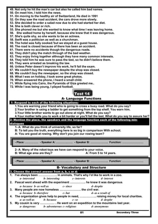 Secondary Three81
49. Not only he hit the man’s car but also he called him bad names.
50. On meet him, I told him the news.
51. On moving to the healthy air of Switzerland, He died in 1991
52. On they saw the road accident, the cars drove more slowly.
53. She decided to order a salad now due to she had started her diet.
54. She is both clever or rich.
55. She phoned me but she wanted to know what time I was leaving home.
56. She walked home by herself, because she knew that it was dangerous.
57. She's quite shy, so she wants to be an actress.
58. Swift was a politician as well as a churchman.
59. The hotel was fully oooked.'but we stayed at a guest house.
60. The road is closed because of there has been an accident.
61. There were no accidents though the dangerous roads.
62. They didn't play the match through of the bad weather.
63. They enjoy living together although they have many common interests.
64. They told him he was sure to pass the test, so he didn't believe them.
65. They were arrested as breaking the law.
66. Unless Peter doesn’t improve his work, he’ll fail the exam.
67. We couldn't buy the newspaper despite the shop was closed.
68. We couldn't buy the newspaper, so the shop was closed.
69. What I was on holiday, I took some great photos.
70. When answered the phone, I heard a small child.
71. While flying into Cairo, the Pyramids of Giza greeted me..
72. While I was being young, I played football.
Test 14
A- Language Functions
1- Respond to each of the following situations:
1.You are warning your friend who is going to cross a busy road. What do you say?
2.Your brother is using a ladder to get something from the top shelf. You warn him.
3.Your little brother wants to go out alone at night. What do you say?
4.Your mother tells you to work a bit harder or you'll fail the test. What do you say to assure her?
2- Mention the place, the speakers and the language function each of the following min-
dialogues
1- A: What do you think of university life, so far?
B: To tell you the truth, everything here is so big in comparison With school.
A: You are good at rowing. Why don't you join our rowing team?
2- A: Many of the robot toys we have can respond to your voice.
B: What age area are they? A: From 5 to 14 years.
B- Vocabulary and Structure
3. Choose the correct answer from a, b, c or d:
1. I've always been ………………. in animals. That's why I’d like to work in a zoo.
a- interested b- interesting c- interests d- interest
2. Pascal went ahead with the experiment ……………. he knew it was dangerous.
a- because b- as well as c- since d- despite
3. Many people are now homeless …………………. the civil war.
a- because b- therefore c- but d- as a result of
4. The organization gives help to people in need, …………….. raising money for local charities.
a- as well as b- because c- so d- despite
5. My cousin is very …………… . He went on an expedition to the mountains last year.
a- dangerous b- adventurous c- religious d- anonymous
- Place: …………… - Speaker A: ………….…… - Speaker B: ……………….. Function: ……………………
- Place: …………… - Speaker A: ………….…… - Speaker B: ……………….. Function: ……………………
 