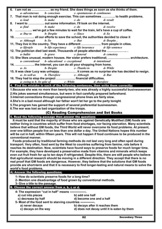 Secondary Three82
6. I am not as ……………… as my friend. She does things as soon as she thinks of them.
a- adventurous b- conscious c- spontaneous d- continuous
7. That man is not doing enough exercise. This can sometimes …………. to health problems.
a- lead b- make c- do d- result
8. I want to ……………. out some information. I'll look on the internet.
a- find b- make c- do d- receive
9. …………….. we've got a few minutes to wait for the train, let's have a cup of coffee.
a- Due to b- Despite c- Since d- So
10. ………………. all our efforts to save the school, the authorities decided to close it
a- Although b- So c- But d- Despite .
11. They live in the country. They have a different ……………….. from people in cities.
a- lifestyle b- life expectancy c- life insurance d- life sentence
12. The politician died last week. Thousands of people attended the ……………….. .
a- ballet b- grave c- funeral d- cemetery
13. She likes unusual, modern houses. Her sister prefers traditional, …………………. architecture.
a- conventional b- educational c- exceptional d- intentional
14. ………………. the Internet, you can do all your shopping from home.
a- As b- Despite c- Thanks to d- While
15. It was clear Lucy was unhappy……………. , it comes as no surprise she has decided to resign.
a- As well as b- Therefore c- Although d- But
16. They had to stop the project ………………. financial difficulties.
a- owing to b- In spite of c- While d- therefore
4. Find the mistake in each of the following sentences, then write them correctly:
1.Because she was no more than twenty-two, she was already a highly successful businesswoman.
2.His jokes seemed simultaneous, but were in fact carefully prepared beforehand.
3.Internet connections through congressional phone lines are fairly slow.
4.She's in a bad mood although her father won't let her go to the party tonight.
5.The program has gained the support of several preferential businessmen.
6.The war was lost as bad organization of the troops.
(C) Reading Comprehension and Set Books
5. Read the following passage then answer the questions
It must be said that the majority of those who are against Genetically Modified (GM) foods are
neither living in countries which suffer from food shortages, nor facing starvation. Many scientists
believe that without GM foods, the Third World will never overcome its food problems. At present,
over one billion people live on less than one dollar a day. The United Nations hopes this number
will be cut in half, within fifteen years. This will not happen if food continues to be produced in the
conventional manner.
Foods produced by traditional farming methods do not last very long and often spoil during
transport. Very often, food sent by the West to countries suffering from famine, rots before it
reaches its destination. Now, scientists have found ways to preserve foods for much longer time.
For example, they have developed a preservative made from vitamins and minerals which keeps
even cut fruit fresh for up to ten days if refrigerated. Despite this, there are still people who believe
that agricultural research should be moving in a different direction. They accept that there is no
real proof that GM foods are dangerous. However, they believe that the solutions that GM foods
provide are short-term and that it is necessary to find longer-lasting and natural means to solve the
world’s food problems.
A) Answer the following questions;
1- How do scientists preserve foods for a long time?
2- Mention one disadvantage of food grown by conventional methods.
3- Give a title to the passage.
B. Choose the correct answer from a. b, c or d.
4- The expression “cut in half” means ----------------.
a) cut into pieces b) add one half
c) decrease by half d) become one and a half
5- Most of the food sent to starving countries --------------.
a) never decays b) decays after it reaches them
c) decays on the way d) does not decay until it is eaten by them
 