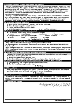 Secondary Three83
6. Read the following passage then answer the questions
Can you imagine anything worse than returning home to find that burglars have broken into your
house? Unfortunately, this happens to about one million people in Britain annually. However, if you
want better protection against burglars, there are several things you can do. To improve security,
check all the locks on your doors and windows. The installation of lighting all around the house
will make sure a burglar is unable to hide in the shadows. An alarm system is another good
preventative measure you can take.
Starting a neighbourhood watch group is also a very effective way to prevent crime in your area.
Since most burglaries take place when people are away on holiday, this is when your neighbours'
help is most valuable. Ask them to collect your mail, open and close your curtains every day,
switch your lights on and off and even mow your lawn to make your house look occupied.
A) Answer the following questions;
1- According to the text, when are burglars able to hide in homes?
2- When do most burglaries usually occur?
3- Find in the passage words which mean:
a) protection against threats b) very useful or important
B. Choose the correct answer from a. b, c or d.
4- The pronoun "them" in the second paragraph refers to …………………
a- homes b- neighbours c- policemen d- house owners
5- A neighbourhood watch group can help to …………….. crime in your area.
a- avoid b- add c- develop d- repeat
D- The Prisoner of Zenda
7) (A) Answer the following questions:
1. Why is Antoinette de Mauban being kept as a prisoner of the Duke?
2. A doctor has been brought to see the real King in his prison. Why doesn't Duke Michael let the
doctor leave?
3. Why does Rassendyll ask Antoinette de Mauban to cry out for help at two o'clock in the morning?
4. Why does Rupert Hentzau swim across the moat to go back to the mansion? Why doesn't he use
the drawbridge?
B) Read the following quotation. then answer the questions
“Go back to Strelsau and tell the Ambassador what you know. I’ll look into this for you.”
1. Who does Rassendyll say this to?
2. What is it that Rassendyll will look into?
3. Why doesn't he want the Chief of Police to investigate about the missing man?
C) Find the mistake in each of the following sentences, then write them correctly :
1. The Duke thinks that Rassendyll was injured while hunting.
2. Max Holf sees Rassendyll near the pipe.
E- Writing
8) Write a letter to
Your friend Ali telling him about your visit to Luxor last month. Describe the visit and say why
you liked it. Your name is Ahmed, you live at 10 Aswan street, Cairo.
F- Translation
a) Translate into Arabic :
In our life we may have moments of happiness and other moments are sad. Funerals are time of
sadness when people suffer from a person's death, while marriage is regarded as a time of joy and
happiness.
b) Translate into English:
-‫عفوي‬ ‫إنسان‬ ‫فھو‬ ‫شيء‬ ‫ألي‬ ‫يخطط‬ ‫ال‬ ‫إنسان‬Spontaneous.
-‫جديدة‬ ‫وأفكار‬ ‫أشخاص‬ ‫على‬ ‫يتعرف‬ ‫لكي‬ ‫لإلنسان‬ ‫مفيد‬ ‫السفر‬.
 