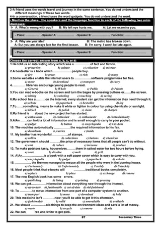Secondary Three87
3-A friend uses the words travel and journey in the same sentence. You do not understand the
different meanings of these two words.
4-In a conversation, a friend uses the word gadgets. You do not understand the word.
- Mention the place , the speakers and the language function in each of the following two mini-
dialogues:
1- A: What's wrong with you? B: My left eye hurts me. A: Let me examine you.
2-
3- A: Why are you late? B: The metro has broken down.
A: But you are always late for the first lesson. B: I'm sorry. I won't be late again.
Choose the correct answer from a, b, c, or d:
1.He told us an interesting story which was a …………….of fact and fiction.
a) protection b) culture c) collection d) mixture
2.A bestseller is a book which………………..people buy.
a) few b) great c) rich d) many
3.Some websites enable the internet users to ……………..software programmes for free.
a) move b) download c) transport d) carry
4. ………… libraries encourage young people to read.
a) General b) Whole c) Public d) Private
5.You can read e-books on the screen and turn the bages by pressing buttons or…….the screen.
a) hitting b) switching c) touching d) saving
6.My school has a……….on the internet; every student can get the information they need through it.
a) website b) paperback c) bestseller d) log
7.To…….something, means to make it white or lighter in colour by using chemicals or sunlight.
a) bleach b) polish c) clean d) sharpen
8.My friend is about the new project he has started.
a) enthusiasm b) enthusiast c) enthusiastic d) enthusiastically
9.AAn …….can hold a lot of information and is small enough to carry in your pocket.
a) gadget b) button c) encyclopedia d) CD-Rom
10. The machine automatically ……………..the required information to his fax.
a) downloads b )carries c )holds d) bears
11. My brother has wonderful……………..of stamps.
a) rollers b) collections c) buttons d) chemicals
12. The government should ………..the price of necessary items that all people can't do without.
a) cost b) reduce c) increase d) produce
13. To make potatoes tasty, housewives………them in salted water for two hours before frying.
a) soak b) dissolve c) melt d) grill
14. AAn………………….is a book with a soft paper cover which is easy to carry with you.
a) encyclopedia b) gadget c) paperback d) website
15. ……………, the firemen managed to rescue all the people who were in the burning house.
a) Fortunately b) Unfortunately c) Terribly d) Unluckily
16. Most people think that e-books will …………traditional books completely.
a) replace b) place c) exchange d) remove
17. The new English book has some errors.
a) publishing b) lining c) printing d) pressing
18. We can get……………information about everything new through the internet.
a) up-to-date b) fashionable c) cut of-date d) old-fashioned
19. To ………….to move information from one part of a computer system to another.
a) transport b) move c) download d) hold
20. This medicine isn't …………now; you'll be able to get it this afternoon.
a) fashionable b) valid c) unavailable d) available
21. We should ……………old things to keep the environment clean and save a lot of money.
a) waste b) recycle c) remove d) mix
22. We can red and white to get pink.
- Place: …………… - Speaker A: ………….…… - Speaker B: ……………….. Function: ……………………
- Place: …………… - Speaker A: ………….…… - Speaker B: ……………….. Function: ……………………
 