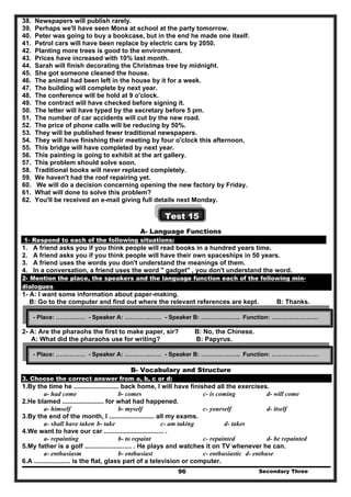 Secondary Three96
38. Newspapers will publish rarely.
39. Perhaps we'll have seen Mona at school at the party tomorrow.
40. Peter was going to buy a bookcase, but in the end he made one itself.
41. Petrol cars will have been replace by electric cars by 2050.
42. Planting more trees is good to the environment.
43. Prices have increased with 10% last month.
44. Sarah will finish decorating the Christmas tree by midnight.
45. She got someone cleaned the house.
46. The animal had been left in the house by it for a week.
47. The building will complete by next year.
48. The conference will be hold at 9 o'clock.
49. The contract will have checked before signing it.
50. The letter will have typed by the secretary before 5 pm.
51. The number of car accidents will cut by the new road.
52. The price of phone calls will be reducing by 50%.
53. They will be published fewer traditional newspapers.
54. They will have finishing their meeting by four o'clock this afternoon.
55. This bridge will have completed by next year.
56. This painting is going to exhibit at the art gallery.
57. This problem should solve soon.
58. Traditional books will never replaced completely.
59. We haven't had the roof repairing yet.
60. We will do a decision concerning opening the new factory by Friday.
61. What will done to solve this problem?
62. You'll be received an e-mail giving full details next Monday.
Test 15
A- Language Functions
1- Respond to each of the following situations:
1. A friend asks you if you think people will read books in a hundred years time.
2. A friend asks you if you think people will have their own spaceships in 50 years.
3. A friend uses the words you don't understand the meanings of them.
4. In a conversation, a friend uses the word " gadget" , you don't understand the word.
2- Mention the place, the speakers and the language function each of the following min-
dialogues
1- A: I want some information about paper-making.
B: Go to the computer and find out where the relevant references are kept. B: Thanks.
2- A: Are the pharaohs the first to make paper, sir? B: No, the Chinese.
A: What did the pharaohs use for writing? B: Papyrus.
B- Vocabulary and Structure
3. Choose the correct answer from a, b, c or d:
1.By the time he ......................... back home, I will have finished all the exercises.
a- had come b- comes c- is coming d- will come
2.He blamed ....................... for what had happened.
a- himself b- myself c- yourself d- itself
3.By the end of the month, I ......................... all my exams.
a- shall have taken b- take c- am taking d- takes
4.We want to have our car ................................. .
a- repainting b- to repaint c- repainted d- be repainted
5.My father is a golf .......................... . He plays and watches it on TV whenever he can.
a- enthusiasm b- enthusiast c- enthusiastic d- enthuse
6.A .................... is the flat, glass part of a television or computer.
- Place: …………… - Speaker A: ………….…… - Speaker B: ……………….. Function: ……………………
- Place: …………… - Speaker A: ………….…… - Speaker B: ……………….. Function: ……………………
 