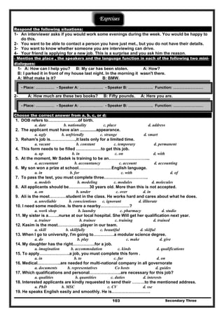 Secondary Three103
Exercises
Respond the following situations:
1- An interviewer asks if you would work some evenings during the week. You would be happy to
do this.
2- You want to be able to contact a person you have just met., but you do not have their details.
3- You want to know whether someone you are interviewing can drive.
4- Your friend is applying for a new job. This is a surprise and you ask him the reason.
- Mention the place , the speakers and the language function in each of the following two mini-
dialogues:
1- A: How can I help you? B: My car has been stolen. A: How?
B: I parked it in front of my house last night. In the morning it wasn't there.
A: What make is it? B: BMW.
2- A: How much are these two books? B: Fifty pounds. A: Here you are.
Choose the correct answer from a, b, c, or d:
1. DOB refers to………………….of birth.
a. date b. nationality c. place d. address
2. The applicant must have a/an ..............appearance.
a. ugly b. unfriendly c. strange d. smart
3. Reham's job is………………,it lasts only for a limited time.
a. vacant b. constant c. temporary d. permanent
4. This form needs to be filled ………………to get this job.
a. up b. in c. on d. with
5. At the moment, Mr Sadek is training to be an………………………...
a. accountant b. accountancy c. account d. accounting
6. My son won a prize at school……………………English language.
a. in b. for c. with d. of
7. To pass the test, you must complete three…………………………..
a. models b. modeling c. modules d. molecules
8. All applicants should be……………30 years old. More than this is not accepted.
a. on b. under c. over d. in
9. Ali is the most…………student in the class. He works hard and cares about what he does.
a. unreliable b. conscientious c. ignorant d. illiterate
10. I need some medicine. Is there a nearby…………………?
a. work shop b. laundry c. pharmacy d. studio
11. My sister is a……..nurse at our local hospital. She Will get her qualification next year.
a. trainer b. trainee c. training d. trained
12. Kasim is the most……………..player in our team.
a. skill b. skillfully c. beautiful d. skilful
13. When I go to university, I'm going to……………a modular science degree.
a. do b. play c. make d. give
14. My daughter has the right…………….for a job.
a. imagination b. accommodation c. kinds d. qualifications
15. To apply………………….a job, you must complete this form .
a. in b. to c. fur d. on
16. Medical……………..are needed for multi-national company in all governorate
a. documents b. representatives Co hosts d. guides
17. Which qualifications and personal…………………..are necessary for this job?
a. qualities b. quantities c. duties d. interests
18. Interested applicants are kindly requested to send their ………to the mentioned address.
a. PhD b. MSC c. CV d. sse
19. He speaks English easily and smoothly. He is……………………….
- Place: …………… - Speaker A: ………….…… - Speaker B: ……………….. Function: ……………………
- Place: …………… - Speaker A: ………….…… - Speaker B: ……………….. Function: ……………………
 