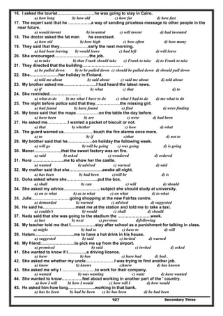 Secondary Three107
16. I asked the tourist………………………he was going to stay in Cairo.
a) how long b) how old c) how far d) how fast
17. The expert said that he ……………..a way of sending priceless message to other people in the
near future.
a) would invent b) invented c) will invent d) had invented
18. The doctor asked the fat man he exercised.
a) how old b) how high c) how often d) how many
19. They said that they…………………early the next morning.
a) had been leaving b) would leave c) had left d) will leave
20. She encouraged……………………..the job.
a) to take b) that Frank should take c) Frank to take d) to Frank to take
21. They directed that the building………………………. .
a) be pulled down b) to be pulled down c) should be pulled down d) should pull down
22. She…………………her holiday in Finland.
a) told me about b) said about c) said me about d) told about
23. My brother asked me……………………I had heard the latest news.
a) if b) what c) that d) to
24. She reminded………………… .
a) what to do b) me what I have to do c) what I had to do d) me what to do
25. The night before police said that they………………the missing girl.
a) had found b) have found c) find d) were finding
26. My boss said that the maps …………….on the table the day before.
a) have been b) are c) were d) had been
27. He asked me……………I wanted a packet of biscuit or not.
a) that b) whether c) how d) what
28. The guard warned us………………….touch the fire alarms once more.
a) to b) if c)that d) not to
29. My brother said that he………………on holiday the following week.
a) will go b) will be going c) was going d) is going
30. Maner………………..that the sweet factory was on fire.
a) said b) asked c) wondered d) ordered
31. Nora …………………..me to show her the castle.
a) wanted b) advised c) warned d) said
32. My mother said that she……………………awake all night.
a) has been b) had been c)will be d) is
33. Doha asked where she…………………..put the box.
a) shall b) can c) will d) should
34. She asked my advice………………………subject she should study at university.
a) on to what b) as to what c) on what d) to what
35. Julie……………………….going shopping at the new Fairfax centre.
a) demanded b) warned c) advised d) suggested
36. He said he……………………meet me at the station and told me to take a taxi.
a) couldn't b) would c) shall d) should
37. Nada said that she was going to the stadium the ……………………week.
a) last b) next c) previous d)following
38. My teacher told me that I………………stay after school as a punishment for talking in class.
a) might b) had to c) have to d) will
39. Hatem………………………..me to have a hot drink in his house.
a) suggested b) said c) invited d) warned
40. My friend…………………….to pick me up from the airport.
a) promised b) said c) invited d) asked
41. She wanted to know if I…………..a driving licence.
a) have b) has c) have had d) had ,
42. She asked me whether my uncle…………………I was trying to find another job.
a) know b) knows c)knew d) has known
43. She asked me why I ……………………to work for their company.
a) wanted b) was wanting c) want d) have wanted
44. She wanted to know……………feel about working in another part of the ' country.
a) how I will b) how I would c) how will I d) how would
45. He asked him how long………………..working in that bank.
a) has he been b) had he been c) he has been d) he had been
 