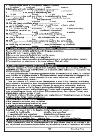 Secondary Three109
5.To get my degree, I have to complete and pass five of the six …………………… .
a- modules b- ridicules c- riddles d- puzzles
6.Getting into university would be my greatest …………………. .
a- abandonment b- achievement c- adjustment d- amazement
7.……………………. is the ability to do something well.
a- Spill b- Spell c- Skill d- shell
8.A ………………….. is a small area of town or the people who live there.
a- neighbourhood b- fatherhood c- brotherhood d- manhood
9.He wanted to know ………………… she was married.
a- what b- whether c- unless d- weather
10. The interviewer asked Peter where ……………………………. .
a- he had studied b- did he study c- how did he study d- had he studied
11. The asked me how long ……………………. in Cairo.
a- I had been working b- did I work c- was I working d- had I been working
12. Everything happened so …………….. that I hadn't time to think.
a- quickly b- quick c- quickness d- quicken
13. I've never met …………………. well-behaved children like yours.
a- enough b- too c- such d- as
14. John is too young ………………… take driving lessons. He's only 13.
a- that b- to c- as d- so
15. A/An …………………. is someone who is being taught to do a particular job.
a- invitee b- appointee c- trainee d- referee
16. I have very poor technical ………………. . Could you help me fix my computer?
a- bills b- skills c- hills d- wills
4. Find the mistake in each of the following sentences, then write them correctly:
1.I asked her where did she go for her holiday the previous summer.
2.Many jobs today require computer stills.
3.No one would be enough foolish to lend him the money.
4.She wanted to know what do I do in my spare time.
5.The government has announced an amphibious programme to modernize the railway network.
6.They read about his attachments in the press, and were filled with pride.
(C) Reading
5. Read the following passage then answer the questions
It is most necessary for everyone to cut down on his food expenses. Since the early 1970s the
cost of the food has gone up faster than the cost of all commodities and services. The increase has
mounted to more than 300%.
For all Egyptian families, food is the biggest item in their monthly household. In fact, “it “swallows
more than half the budget of millions of low-income families. People suffer from the high prices of
food a lot. How will such a state of affairs end? Is it the fate of low-income families to face
starvation? Isn’t there any solution?
To be sure, there is. You can reduce your food expenses at least 20% by observing the following
pieces of advice. Note the food items you need when your supplies run low. Group the same kind of
food together and write a list of your needs. Use you list as you shop and don’t buy any items
which are not included on the list. Food is sold nowadays in different forms: fresh, canned and
frozen. Choose the cheapest and healthiest ones. You can buy fresh vegetables instead of frozen
ones because they are cheaper and healthier. Chickens are cheaper than red meat. You can have
cheese, beans and eggs instead of meat.
One last bit of advice, “Don’t go shopping on an empty stomach”. Shopping when you are hungry
tempt you to buy things you don’t really need.
A) Answer the following questions;
1.How have prices increased since the 1970s?
2.How can you avoid buying unnecessary food?
3.Suggest a suitable title for this passage?
B. Choose the correct answer from a. b, c or d.
4.As food is the biggest item in the Egyptian family budget, people should --------
a) buy all the food they like b) not buy any frozen food
c) buy only healthy and cheap food d) eat only when they are hungry
5.According to the passage, fresh vegetables are ------------ than frozen ones.
A) as cheap as b) healthier than c) worse than d) more expensive than
6. Read the following passage then answer the questions
Many experts believe there are too many people in the world. Unless there are big changes in the
way people think about the number of children they should have, the world's population will double
 