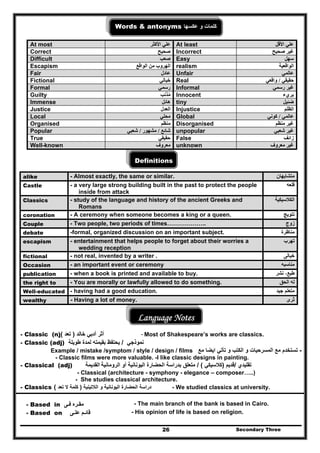 Secondary Three26
Words & antonyms ‫عكسھا‬ ‫و‬ ‫كلمات‬
At most ‫علي‬‫األكثر‬ At least ‫األقل‬ ‫علي‬
Correct ‫صحيح‬ Incorrect ‫صحيح‬ ‫غير‬
Difficult ‫صعب‬ Easy ‫سھل‬
Escapism ‫الواقع‬ ‫من‬ ‫الھروب‬ realism ‫الواقعية‬
Fair ‫عادل‬ Unfair ‫عالمي‬
Fictional ‫خيالي‬ Real ‫حقيقي‬/‫واقعي‬
Formal ‫رسمي‬ Informal ‫رسمي‬ ‫غير‬
Guilty ‫مذنب‬ُ Innocent ‫بريء‬
Immense ‫ھائل‬ tiny ‫ضئيل‬
Justice ‫العدل‬ Injustice ‫الظلم‬
Local ‫محلي‬ Global ‫عالمي‬/‫كوني‬
Organised ‫منظم‬ Disorganised ‫منظم‬ ‫غير‬
Popular ‫شائع‬/‫مشھور‬/‫شعبي‬ unpopular ‫شعبي‬ ‫غير‬
True ‫حقيقي‬ False ‫زائف‬
Well-known ‫معروف‬ unknown ‫معروف‬ ‫غير‬
Definitions
alike - Almost exactly, the same or similar. ‫متشابھان‬
Castle - a very large strong building built in the past to protect the people
inside from attack
‫قلعه‬
Classics - study of the language and history of the ancient Greeks and
Romans
‫الكالسيكية‬
coronation - A ceremony when someone becomes a king or a queen. ‫تتويج‬
Couple - Two people, two periods of times……………….. ‫زوج‬
debate -formal, organized discussion on an important subject. ‫مناظرة‬
escapism - entertainment that helps people to forget about their worries a
wedding reception
‫تھرب‬
fictional - not real, invented by a writer . ‫خيالى‬
Occasion - an important event or ceremony ‫مناسبه‬
publication - when a book is printed and available to buy. ‫نشر‬ ،‫طبع‬
the right to - You are morally or lawfully allowed to do something. ‫الحق‬ ‫له‬
Well-educated - having had a good education. ‫جيد‬ ‫متعلم‬
wealthy - Having a lot of money. ‫ثرى‬
Language Notes
- Classic (n) ‫أثر‬‫أدبي‬‫خالد‬)‫تعد‬( - Most of Shakespeare’s works are classics.
- Classic (adj) ‫نموذجي‬/‫طويلة‬ ‫لمدة‬ ‫بقيمته‬ ‫يحتفظ‬
Example / mistake /symptom / style / design / films -‫تأتي‬ ‫و‬ ‫الكتب‬ ‫و‬ ‫المسرحيات‬ ‫مع‬ ‫تستخدم‬‫ايضا‬‫مع‬
- Classic films were more valuable. -I like classic designs in painting.
- Classical (adj) ‫القديمة‬ ‫تقليدي‬/‫قديم‬)‫كالسيكي‬/ (‫بدراسة‬ ‫متعلق‬‫الحضارة‬‫اليونانية‬‫أو‬‫ال‬‫روما‬‫نية‬
- Classical (architecture - symphony - elegance – composer…..)
- She studies classical architecture.
- Classics ‫دراسة‬‫الحضارة‬‫و‬ ‫اليونانية‬‫الالتينية‬)‫تعد‬ ‫ال‬ ‫كلمة‬( - We studied classics at university.
- Based in ‫مقـره‬‫فـى‬ - The main branch of the bank is based in Cairo.
- Based on ‫قائـم‬‫علـى‬ - His opinion of life is based on religion.
 