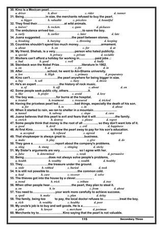 Secondary Three115
30. Kino is a Mexican pearl……………… .
a. driver b. diver c. rider d. runner
31. Being………………….in size, the merchants refused to buy the pearl.
a. bigger b. valuable c. priceless d. beautiful
32. They fired their………………………at wild animals.
a. knives' b. rockets c. guns d. pickaxes
33. The ambulance arrived too………………………..to save the boy.
a. early b. earlier c. later d. late
34. Juana suggested…………………………..the pearl between stones.
a. breaking b. burying c. throwing d. keeping
35. Countries shouldn't spend too much money…………………..armament.
a. about b. on c. for d. at
36. My friend, Shehab, is a very………………..person who hated publicity.
a. special b. privacy c. private d. sociable
37. Workers can't afford a holiday for working in…………….paid jobs .:
a. bad b. good c. well d. badly
38. Steinbeck won the Nobel Prize…………………..literature In 1962.
a. on b. at c. for d. in
39. After…………………….school, he went to Ain-Shams university.
a. low b. High c. primary d. preparatory
40. Kino can't……………………….the pearl anywhere for being bigger in size.
a. buy b. sell c. bury d. throw
41. He's an expert …………………..the history of rock music.
a. of b. off c. about d. on
42. Some people seek public city, others………………..it.
a. like b. prefer c. avoid d. love
43. The boy was…………………..for burns at the hospital.
a. treated b. treatment c. treasured d. tricked
44. Having the priceless pearl led……………..bad things, especially the death of his son.
a. for b. to c. in d. about
45. When it started to rain, we ran to shelter in a mountain…………………...
a. tunnel b. subway c. slope d. cave
46. Juana believes that this pearl is evil and fears that it will………………..the family.
a. enrich b. destroy c. please d. regret
47. Some people think that money is the root of all ………….., so they don't want lots of it.
a. good b. devil c. evil d. happi
