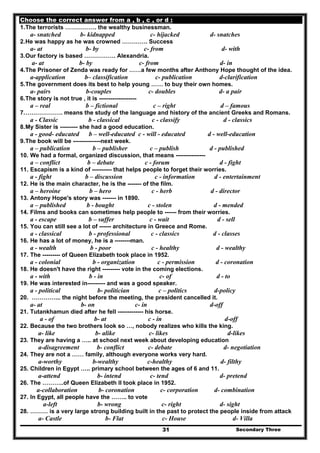 Secondary Three31
Choose the correct answer from a , b , c , or d :
1.The terrorists ……………. the wealthy businessman.
a- snatched b- kidnapped c- hijacked d- snatches
2.He was happy as he was crowned …………. Success
a- at b- by c- from d- with
3.Our factory is based ……………. Alexandria.
a- at b- by c- from d- in
4.The Prisoner of Zenda was ready for ……a few months after Anthony Hope thought of the idea.
a-application b– classification c- publication d-clarification
5.The government does its best to help young …… to buy their own homes.
a- pairs b-couples c- doubles d- a pair
6.The story is not true , it is -------------------
a – real b – fictional c – right d – famous
7.………………. means the study of the language and history of the ancient Greeks and Romans.
a - Classic b - classical c - classify d - classics
8.My Sister is --------- she had a good education.
a - good- educated b – well-educated c - will - educated d - well-education
9.The book will be --------------next week.
a – publication b – publisher c – publish d - published
10. We had a formal, organized discussion, that means ---------------
a – conflict b – debate c - forum d - fight
11. Escapism is a kind of ---------- that helps people to forget their worries.
a - fight b – discussion c - information d - entertainment
12. He is the main character, he is the ------- of the film.
a – heroine b – hero c - herb d - director
13. Antony Hope's story was ------- in 1890.
a – published b - bought c - stolen d - mended
14. Films and books can sometimes help people to ------ from their worries.
a - escape b – suffer c - wait d - sell
15. You can still see a lot of ------ architecture in Greece and Rome.
a - classical b - professional c - classics d - classes
16. He has a lot of money, he is a --------man.
a - wealth b - poor c - healthy d - wealthy
17. The --------- of Queen Elizabeth took place in 1952.
a - colonial b - organization c - permission d - coronation
18. He doesn't have the right --------- vote in the coming elections.
a - with b - in c- of d - to
19. He was interested in--------- and was a good speaker.
a - political b- politician c – politics d-policy
20. …………... the night before the meeting, the president cancelled it.
a- at b- on c- in d-off
21. Tutankhamun died after he fell ------------- his horse.
a - of b- at c - in d-off
22. Because the two brothers look so …, nobody realizes who kills the king.
a- like b- alike c- likes d-likes
23. They are having a ….. at school next week about developing education
a-disagreement b- conflict c- debate d- negotiation
24. They are not a …… family, although everyone works very hard.
a-worthy b-wealthy c-healthy d- filthy
25. Children in Egypt ….. primary school between the ages of 6 and 11.
a-attend b- intend c- tend d- pretend
26. The ………..of Queen Elizabeth II took place in 1952.
a-collaboration b- coronation c- corporation d- combination
27. In Egypt, all people have the …….. to vote
a-left b- wrong c- right d- sight
28. ……… is a very large strong building built in the past to protect the people inside from attack
a- Castle b- Flat c- House d- Villa
 