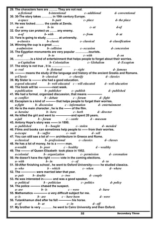 Secondary Three32
29. The characters here are ……... They are not real.
a-fictional b-intentional c- additional d- conventional
30. 30-The story takes ……….. in 19th century Europe.
a-space b- part c- place d- the place
31. He was locked……… the castle at Zenda.
a- on b- in c- at d-of
32. Our army can protect us ……. any enemy.
a-of b- with c- from d- at
33. Yara is going to study ………… at university.
a-classics b- classic c- classical d- classification
34. Winning the cup is a great …….
a-admission b- collision c- occasion d- concession
35. The Egyptian monuments are very popular …………..tourists.
a-of b- to c- with d- on
36. ………….…is a kind of entertainment that helps people to forget about their worries.
a-Capitalism b- Colonialism c- Globalism d- Escapism
37. The story is not true , it is ……………….
a- real b– fictional c– right d– famous
38. ---------- means the study of the language and history of the ancient Greeks and Romans.
a-Classic b– classical c– classify d– classics
39. My Sister is --------- she had a good education.
a-good educated b– well educated c – will educated d– well education
40. The book will be --------------next week.
a-publication b– publisher c– publish d– published
41. We had a formal, organized discussion, that means ---------------
a- conflict b – debate c – forum d– fight
42. Escapism is a kind of ---------- that helps people to forget their worries.
a-fight b– discussion c – information d– entertainment
43. He is the main character , he is the ------- of the film.
a- heroine b– hero c– herb d– director
44. He killed the girl and went to ----------------and spent 20 years.
a-jail b – forum c – castle d – museum
45. Antony Hope's story was ------- in 1890.
a- published b – bought c– stolen d– mended
46. Films and books can sometimes help people to ------ from their worries.
a-escape b – suffer c– wait d– sell
47. You can still see a lot of ------ architecture in Greece and Rome.
a-classical b– professional c– classics d– classes
48. He has a lot of money, he is a -------- man.
a-wealth b– poor c – healthy d – wealthy
49. The --------- of Queen Elizabeth took place in 1952.
a-colonial b– organization c– permission d– coronation
50. He doesn't have the right --------- vote in the coming elections.
a- with b– in c– of d– to
51. 50-After finishing school , he went to Oxford University-------- he studied classics.
a- who b – which c– when d– where
52. The --------------- were married later that year.
a- pair b– double c– two d– couple
53. He was interested in--------- and was a good speaker.
a- political b – politician c– politics d- policy
54. The police ---------- chased the suspect.
a- are b– is c – were d– have
55. Mathematics -------------- a very difficult subject for me.
a- is b– are c – have been d– were
56. Tutankhamun died after he fell ------------- his horse.
a- of b– at c– in d– off
57. My brother is very ………. . he went to Cairo University and then Oxford.
 