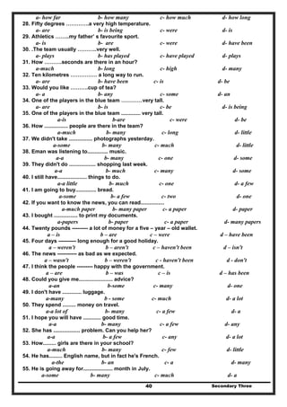 Secondary Three40
a- how far b- how many c- how much d- how long
28. Fifty degrees ………….a very high temperature.
a- are b- is being c- were d- is
29. Athletics ……..my father’ s favourite sport.
a- is b- are c- were d- have been
30. .The team usually ………..very well.
a- plays b- has played c- have played d- plays
31. How ……….seconds are there in an hour?
a-much b- long c- high d- many
32. Ten kilometres …………… a long way to run.
a- are b- have been c- is d- be
33. Would you like ……….cup of tea?
a- a b- any c- some d- an
34. One of the players in the blue team …………very tall.
a- are b- is c- be d- is being
35. One of the players in the blue team ............. very tall.
a-is b-are c- were d- be
36. How ................ people are there in the team?
a-much b- many c- long d- little
37. We didn't take ................ photographs yesterday.
a-some b- many c- much d- little
38. Eman was listening to.............. music.
a-a b- many c- one d- some
39. They didn't do .................. shopping last week.
a-a b- much c- many d- some
40. I still have.................... things to do.
a-a little b- much c- one d- a few
41. I am going to buy.............. bread.
a-some b- a few c- two d- one
42. If you want to know the news, you can read................
a-much paper b- many paper c- a paper d- paper
43. I bought ................ to print my documents.
a-papers b- paper c- a paper d- many papers
44. Twenty pounds --------- a lot of money for a five – year – old wallet.
a – is b – are c – were d – have been
45. Four days ---------- long enough for a good holiday.
a – weren't b – aren't c – haven't been d – isn't
46. The news ----------- as bad as we expected.
a – wasn't b – weren't c - haven't been d - don't
47. I think the people --------- happy with the government.
a – are b – was c – is d – has been
48. Could you give me....................... advice?
a-an b-some c- many d- one
49. I don't have ............. luggage.
a-many b - some c- much d- a lot
50. They spend ......... money on travel.
a-a lot of b- many c- a few d- a
51. I hope you will have ............ good time.
a-a b- many c- a few d- any
52. She has .................. problem. Can you help her?
a-a b- a few c- any d- a lot
53. How......... girls are there in your school?
a-much b- many c- few d- little
54. He has......... English name, but in fact he's French.
a-the b- an c- a d- many
55. He is going away for.................... month in July.
a-some b- many c- much d- a
 