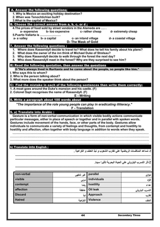 Secondary Three44
A. Answer the following questions;
1. Why is Mexico an exciting holiday destination?
2. When was Tenochtichian built?
3.What is the capital of Mexico?
B. Choose the correct answer from a, b, c, or d ;
4.The prices of food sold by street vendors in the Alameda are …. .
a- expensive b- too expensive c- rather cheap d- extremely cheap
5.Puerto Vallarta is …………………
a- a valley b- a capital c- an inland village d- a coastal village
D- The Mask of Gold
7. Answer the following questions :
1. Where does Rassendyll decide to travel to? What does he tell his family about his plans?
2. What does the owner of the inn think of Michael Duke of Strelsau?
3. Why does Rassendyll decide to walk through the forest the next day?
4. Who does Rassendyll meet in the forest? Why are they surprised to see him?
B) Read the following quotation. then answer the questions
2-"He's always lived in Ruritania and he cares about the people, so people like him."
I. Who says this to whom?
2. Who is the person talking about?
3. What more does the speaker think about the person?
C) Find the mistake in each of the following sentences then write them correctly:
1. A moat goes around the Duke's mansion and his castle. (F)
2. Colonel Sapt recognises the name of Rassendyll. (F)
E - Writing
8. Write a paragraph about 100 words about
"The importance of the role young people can play in eradicating illiteracy."
F - Translation
9. a) Translate into Arabic :
Gesture is a form of non-verbal communication in which visible bodily actions communicate
particular messages, either in place of speech or together and in parallel with spoken words.
Gestures include movement of the hands, face, or other parts of the body. Gestures allow
individuals to communicate a variety of feelings and thoughts, from contempt and hostility to
hostility and affection, often together with body language in addition to words when they speak.
…………………………………………………………………………………………………………………………
……………………………………………………………………………………………………………………………
……………………………………………………………………………………………………………………………
……………………………………………………………………………………………………………………………
b) Translate into English :
1-‫الكراھية‬ ‫و‬ ‫العنف‬ ‫نبذ‬ ‫و‬ ‫الشعوب‬ ‫تقارب‬ ‫علي‬ ‫الرياضية‬ ‫المنافسات‬ ‫تساعد‬.
........................................................................................................................................................................
........................................................................................................................................................................
2-‫سيئا‬ ‫تأثيرا‬ ‫البحرية‬ ‫الحياة‬ ‫علي‬ ‫البترولي‬ ‫التسرب‬ ‫أثر‬.
........................................................................................................................................................................
........................................................................................................................................................................
‫ي‬‫از‬‫و‬‫ﻣ‬parallel‫ﺷﻔﻬﻲ‬ ‫ﻏﻳر‬non-verbal
‫اد‬‫ر‬‫اﻓ‬individuals‫ﻣرﺋﻲ‬visible
‫ﻋداء‬hostility‫رﺿﺎ‬contempt
‫اﻟﺑﺗروﻟﻲ‬ ‫اﻟﺗﺳرب‬Oil leak‫ﻋﺎطﻔﺔ‬affection
‫ﺗﻘﺎرب‬Approach‫ﻧﺑذ‬Discard
‫اﻟﻌﻧف‬Violence‫اﻫﻳﺔ‬‫ر‬‫اﻟﻛ‬Hatred
 