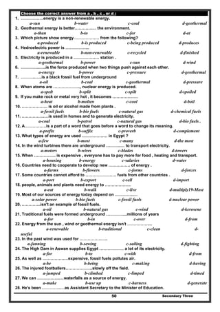 Secondary Three50
Choose the correct answer from a , b , c , or d :
1. ………….….energy is a non-renewable energy.
a-sun b-water c-coal d-geothermal
2. Geothermal energy is better………….… the environment.
a-than b-to c-for d-at
3. Which picture show energy…………….… from the following?
a-produced b-is produced c-being produced d-produces
4. Hedroelectric power is ……………...
a-renewable b-non-renewable c-recycled d-finished
5. Electricity is produced in a …………….… station .
a-geothermal b-power c-sun d-wind
6. …………..…..is the force produced when two things push against each other.
a-energy b-power c-pressure d-geothermal
7. ………..…..is a black fossil fuel from underground
a-oil b-coal c-geothermal d-pressure
8. When atoms are ……………….., nuclear energy is produced.
a-spelt b-split c-spilt d-spoiled
9. If you make rock or metal very hot , it becomes ………….……
a-heat b-molten c-cool d-boil
10. ………………. is oil or alcohol made from plants .
a-fossil fuels b-bio fuels c-natural gas d-chemical fuels
11. ……………..…is used in homes and to generate electricity.
a-coal b-petrol c-natural gas d-bio fuels .
12. A…………….is a part of a word that goes before a word to change its meaning.
a-prefix b-suffix c-proverb d-complement
13. What types of energy are used …………….… in Egypt ?
a-few b-most c-many d-the most
14. In the wind turbines there are underground ………..… to transport electricity.
a-motors b-wires c-blades d-towers
15. When ……………. is expensive , everyone has to pay more for food , heating and transport.
a-housing b-energy c-salaries d-water
16. Countries need to cooperate to develop new ……………. of energy .
a-farms b-flowers c-forms d-forces
17. Some countries cannot afford to ……………….…. fuels from other countries .
a-port b-export c-sell d-import
18. people, animals and plants need energy to ……………….
a-eat b-walk c-live d-multiply19-Most
19. Most of our sources of energy today depend on …………..…
a-solar power b-bio fuels c-fossil fuels d-nuclear power
20. …………..isn't an example of fossil fuels.
a-oil b-natural gas c-wind d-kerosene
21. Traditional fuels were formed underground …………....millions of years
a-for b-in c-over d-from
22. Energy from the sun , wind or geothermal energy isn't ……………....
a-renewable b-traditional c-clean d-
useful
23. In the past wind was used for …………….…..
a-fanning b-sewing c-sailing d-fighting
24. The High Dam in Aswan supplies Egypt ……………… a lot of its electricity.
a-for b-to c-with d-from
25. As well as …………….…expensive, fossil fuels pollutes air.
a-be b-being c-making d-having
26. The injured footballers………………..slowly off the field.
a-jumped b-climbed c-limped d-timed
27. We can ……………..…waterfalls as a source of energy.
a-make b-use up c-harness d-generate
28. He's been …………..…as Assistant Secretary to the Minister of Education.
 