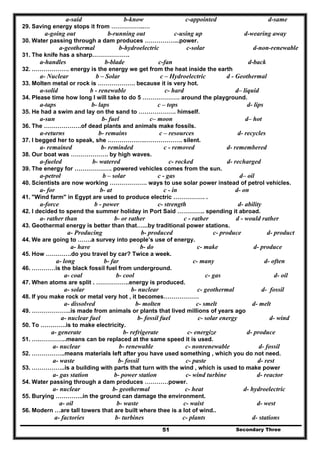Secondary Three51
a-said b-know c-appointed d-same
29. Saving energy stops it from ……………..…
a-going out b-running out c-using up d-wearing away
30. Water passing through a dam produces ……………...power.
a-geothermal b-hydroelectric c-solar d-non-renewable
31. The knife has a sharp……………….
a-handles b-blade c-fan d-back
32. ………………. energy is the energy we get from the heat inside the earth
a- Nuclear b – Solar c – Hydroelectric d - Geothermal
33. Molten metal or rock is ………………. because it is very hot.
a-solid b - renewable c- hard d– liquid
34. Please time how long I will take to do 5 ………………. around the playground.
a-taps b- laps c – tops d- lips
35. He had a swim and lay on the sand to ………………. himself.
a-sun b- fuel c– moon d– hot
36. The ……………….of dead plants and animals make fossils.
a-returns b- remains c – resources d- recycles
37. I begged her to speak, she ……………….………………. silent.
a- remained b- reminded c - removed d- remembered
38. Our boat was ………………. by high waves.
a-fueled b- watered c- rocked d- recharged
39. The energy for ………………. powered vehicles comes from the sun.
a-petrol b – solar c - gas d– oil
40. Scientists are now working ………………. ways to use solar power instead of petrol vehicles.
a- for b- at c - in d- on
41. "Wind farm" in Egypt are used to produce electric ……………. .
a-force b - power c- strength d- ability
42. I decided to spend the summer holiday in Port Said ………….. spending it abroad.
a- rather than b- or rather c - rather d - would rather
43. Geothermal energy is better than that…...by traditional power stations.
a- Producing b- produced c- produce d- product
44. We are going to …….a survey into people’s use of energy.
a- have b- do c- make d- produce
45. How ………….do you travel by car? Twice a week.
a- long b- far c- many d- often
46. …………is the black fossil fuel from underground.
a- coal b- cool c- gas d- oil
47. When atoms are split . ……………..energy is produced.
a- solar b- nuclear c- geothermal d- fossil
48. If you make rock or metal very hot , it becomes………………
a- dissolved b- molten c- smelt d- melt
49. ………………..is made from animals or plants that lived millions of years ago
a- nuclear fuel b- fossil fuel c- solar energy d- wind
50. To ………….is to make electricity.
a- generate b- refrigerate c- energize d- produce
51. ….…………..means can be replaced at the same speed it is used.
a- nuclear b- renewable c- nonrenewable d- fossil
52. ……………..means materials left after you have used something , which you do not need.
a- waste b- fossil c- paste d- rest
53. ……………..is a building with parts that turn with the wind , which is used to make power
a- gas station b- power station c- wind turbine d- reactor
54. Water passing through a dam produces …………power.
a- nuclear b- geothermal c- heat d- hydroelectric
55. Burying …………..in the ground can damage the environment.
a- oil b- waste c- waist d- west
56. Modern …are tall towers that are built where thee is a lot of wind..
a- factories b- turbines c- plants d- stations
 