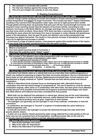 Secondary Three59
4. The computer is connected with a printer.
5. The ship was helpless against the energy of the storm.
6. This oil is put straight into vehicles or turn into diesel.
7.
C- Reading Comprehension
5- Read the following passage and then answer the questions: (June, 2009)
Climate change experts studying hurricanes documented a 35-year warming trend in ocean
surface temperature and linked it to larger hurricanes. The increase has been 1 degree Fahrenheit,
resulting in four percent more atmospheric water vapor and six to eight percent more rainfall.
Though global warming does not guarantee that each year will see record-strength hurricanes, the
long-term ocean warming should raise the baseline of hurricane activity. According to new
research, hurricanes in the North Atlantic are stronger and larger than ever before. Scientists now
say they know what's to blame. Since about 1970, there has been a warming of the global oceans
including the areas where the hurricanes form due to increases in carbon dioxide and greenhouse
gases in the atmosphere. Over the past 35 years, the Atlantic's sea surface temperature has
increased one degree Fahrenheit. The result is a four-percent increase of atmospheric water vapor
and a six to eight-percent increase in rainfall.
A hurricane is a type of tropical cyclone, a low-pressure system that usually forms in the tropics
and has winds that circulate counterclockwise near the earth's surface.
A-Answer the following questions:
1- What is a hurricane?
2- How does global warming leads to hurricanes ?
3- What does the underline word " linked " mean?
B- choose the correct answer from a , b , c ,or d
4- The increase in The Atlantic’s sea surface temperature with one degree leads to ………….
a- a four-percent increase of atmospheric water vapor
b- a six to eight-percent increase in rainfall.
c- a four-percent increase of atmospheric water vapour and a six to eight-percent increase in rainfall.
d- a four-percent decrease of atmospheric water vapor and a six to eight-percent increase in rainfall
5- The long-term ocean warming should raise the …….of hurricane activity.
a- ice line b- baseline c- border line d- net line
6- Read the following passage and then answer the questions: (June, 2009)
Alternative Fuel Vehicle refers to a vehicle that runs on a fuel other than traditional gasoline or
diesel; any method of powering an engine that does not involve petroleum. Due to a combination of
heavy taxes on fuel, particularly in Europe, tightening environmental laws. Current research and
development is largely centered on "hybrid" vehicles that use both electric power and internal
combustion.
Efforts in alternative forms of power focus on developing fuel cells, alternative forms of
combustion and even the stored energy of compressed air. The use of alcohol as a fuel for internal
combustion engines, either alone or in combination with other fuels, has been given much attention
mostly because of its possible environmental and long-term economical advantages over fossil
fuel. Both ethanol and methanol have been considered for this purpose.
While both can be obtained from petroleum or natural gas, ethanol may be the most interesting
because many believe it to be a renewable resource, easily obtained from sugar or starch in crops
and other agricultural produce such as grain, sugarcane or even lactose.
The hydrogen cars generally use the hydrogen in one of two methods: combustion or fuel-cell
conversion.
In combustion, the hydrogen is "burned" in engines in fundamentally the same method as
traditional gasoline cars.
In fuel-cell conversion, the hydrogen is turned into electricity through fuel cells which then
powers electric motors.
A solar car is an electric vehicle powered by solar energy obtained from solar panels on the car.
Solar cars are not a practical form of transportation; insufficient power falls on the roof of a
practically sized and shaped vehicle to provide adequate performance.
A. Answer the following questions;
1. How do the hydrogen cars work?
2. Why is the solar car impractical?
3. What is the Alternative Fuel Vehicle?
 