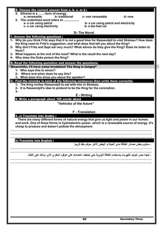 Secondary Three60
B. Choose the correct answer from a, b, c, or d ;
4. Ethanol is a …….form of energy.
a- renewable b- traditional c- non renewable d- new
5. The underlined word refers to ..................
a- a car using petrol b- a car using petrol and electricity
c- a car using electricity d- a bio-fuel car
D- The Novel
7. Answer the following questions :
1- Why do you think Fritz says that it is not a good time for Rassendyll to visit Strelsau? How does
the King react to Fritz's suggestion, and what does that tell you about the King?
2- Why don't Fritz and Sapt eat very much? What advice do they give the King? Does he listen to
them?
3- What happens at the end of the meal? What is the result the next day?
4- Why does the Duke poison the King?
B) Read the following quotation and answer the questions:
"Meanwhile, I'll have some breakfast! The King is hungry!"
1- Who says this to whom?
2- Where and when does he say this?
3- What does this show you about the speaker?
C) Find the mistake in each of the following sentences then write them correctly:
1- The King invites Rassendyll to eat with him in Strelsau.
2- It is Rassendyll's idea to pretend to be the King for the coronation.
3-
E - Writing
8. Write a paragraph about 100 words about
"Vehicles of the future"
F - Translation
9. a) Translate into Arabic :
There are many different forms of natural energy that give us light and power in our homes
and work. One of these forms is hydroelectric power, which is a renewable source of energy. It's
cheap to produce and doesn’t pollute the atmosphere.
……………………………………………………………………………………………………………………………
……………………………………………………………………………………………………………………………
………………………………………….…………………………………………………………………………………
b) Translate into English :
-‫قريبا‬ ‫ينفذ‬ ‫سوف‬ ‫االخر‬ ‫البعض‬ ‫و‬ ‫الحباة‬ ‫مدي‬ ‫الطاقة‬ ‫مصادر‬ ‫بعض‬ ‫ستدوم‬.
……………………………………………………………………………………………………………………………
…………………………………………………………………………………………………………………………...
-‫تخخ‬ ‫حتي‬ ‫النووية‬ ‫الطاقة‬ ‫باستخدام‬ ‫الكھرباء‬ ‫لتوليد‬ ‫مصر‬ ‫تتجه‬‫النفاذ‬ ‫علي‬ ‫اوشك‬ ‫الذي‬ ‫الحفري‬ ‫الوقود‬ ‫علي‬ ‫اعتمادھا‬ ‫ف‬.
……………………………………………………………………………………………………………………………
…………………………………………………………………………………………………………………………...
 