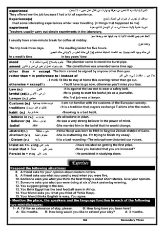Secondary Three64
experience ‫الخبرة‬)‫معين‬ ‫عمل‬ ‫خالل‬ ‫من‬ ‫ومھارات‬ ‫معرفة‬ ‫من‬ ‫الشخص‬ ‫يكتسبه‬ ‫ما‬–‫تجمع‬ ‫ال‬ُ(
They offered me the job because I had a lot of experience.
Experience(s) ‫الحياة‬ ‫في‬ ‫خبرات‬ ‫أو‬ ‫تجارب‬ ‫أو‬ ‫مواقف‬–‫تجمع‬ُ
I had some interesting experiences while I was travelling. (= things that happened to me)
experiment ‫معينة‬ ‫لنتائج‬ ‫التوصل‬ ‫أو‬ ‫ما‬ ‫شيء‬ ‫صحة‬ ‫إلثبات‬ ‫علمية‬ ‫تجربة‬
Teachers usually carry out simple experiments in the laboratory.
‫اسم‬ ‫وبعدھا‬ ‫عدد‬ ‫قبلھا‬ ‫جاء‬ ‫إذا‬ ‫اآلتية‬ ‫الكلمات‬ ‫جمع‬ ‫عدم‬ ‫الحظ‬:
I usually have a ten-minute break for coffee at midday.
‫نقول‬ ‫ولكننا‬:
The trip took three days. The meeting lasted for five hours.
‫كلمة‬ ‫وجود‬ ‫حالة‬ ‫في‬time‫نستخدم‬ ‫السابقة‬ ‫الكلمات‬ ‫بعد‬'s)(‫و‬ ‫المفرد‬ ‫حالة‬ ‫في‬(s')‫الجمع‬ ‫حالة‬ ‫في‬:
in a week's time in two years' time
mend ‫الح‬ ‫بإص‬ ‫وم‬ ‫يق‬)‫ال‬ ‫أو‬ ‫الف‬ ‫ت‬ ‫يء‬ ‫ش‬ The plumber came to mend the burst pipe.
amend ‫أو‬ ‫نص‬ ‫في‬ ‫تغيير‬ ‫أو‬ ‫تعديل‬ ‫بإجراء‬ ‫يقوم‬‫قانون‬ The constitution was amended some time ago.
other than = except The form cannot be signed by anyone other than you.
rather than = in preference to / instead of ‫من‬ ‫بدال‬‫ـ‬‫آخر‬ ‫علي‬ ‫شيء‬ ‫مفضال‬
- I think I'd like to stay at home this evening rather than go out.
otherwise = except‫وإال‬ - You'll have to go now, otherwise you'll miss your bus.
Law (n.) ‫قانون‬ -It is against the law not to wear a safety belt.
lawful (adj.) ‫شرعي‬-‫قانوني‬ -He is going to start his lawful job as a journalist.
Lawyer (n.) ‫محامي‬ -His first job was a lawyer.
Customs (n.) ‫عرف‬-‫عادات‬‫جماعية‬ -I am not familiar with the customs of the European society.
traditions ‫موروث‬ ‫فكر‬ ‫او‬ ‫تقاليد‬ - It is a tradition that players exchange T-shirts after the match.
habit (n.) ‫عا‬‫د‬‫ة‬‫فردية‬ -Smoking is a bad habit.
- believe in (v.) ‫ب‬ ‫يؤمن‬‫ـ‬ -We all believe in Allah.
- believer (n) ‫مؤمن‬-‫معتقد‬ -He was a very strong believer in the power of mind.
-belief ‫اعتقاد‬ -She married him in the belief that he would change.
-district(n.) ‫حي‬–‫منطقة‬ -Yehia Haqqi was born in 1905 in Sayyida Zeinab district of Cairo.
-Distract (v.) ‫يشوش‬‫انتباة‬ -She is distracting me. I'm trying to finish my essay.
- Distort (v.) ‫يشوه‬ -It is a bad recording –The microphone distorted our voices.
Insist on +n. v.ing ‫علي‬ ‫يصر‬ -I have insisted on getting the first prize.
Insist that + ‫جملة‬ ‫علي‬ ‫يصر‬ -Have you insisted that you are innocent?
Persist in + v-ing ‫يصر‬‫علي‬ - He persisted in studying alone.
Exercises
Respond the following situations:
8. A friend asks for your opinion about modern novels.
9. A friend asks you what you used to read when you were five.
10. Someone asks you what you think the best thing is about short stories. Give your opinion.
11. Someone asks you what you were doing at six o'clock yesterday evening,
12. You suggest going to the zoo.
13. You think Egypt has the best football team in Africa.
14. Your friend asks you what you think of Yehia Haqqi.
15. Your friend thinks English is easy. You agree.
- Mention the place, the speakers and the language function in each of the following
two mini-dialogues:
1- A: I'd like an extension of stay, please. B: How long have you been here?
A: Six months. B: How long would you like to extend your stay? A: 3 months.
 
