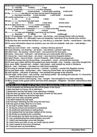 Secondary Three77
45.He hasn't studied English-------------------------
a – recently b-lately c-ago d-just
46.Since I graduated, I ----------------------in this company.
a – worked b-had worked c-have been working d-will work
47.He -------------------the bike for an hour but he hasn't finished yet.
a - has been mending b-has mended c-will mend d-mended
48.I prefer swimming----------------skating.
a – on b –to c-than d-over
49.last-------------my friend was last week.
a – see b-saw c-has seen d-have seen
50.-It is ages since we-------------------some good news.
a - have heard b-had heard c-heard d-was hearing
51.-Have you done your homework----------------? That is too fast.
a – yet b-so far c-since d-already
52.----------------I was out shopping, I saw three of my friends.
a – Because b –While c-If d-Although
53.At 7.15 yesterday I (will have – have had – am having – was having) dinner with my family.
54.(Because – While – If – Although) I was out shopping, I saw three of my friends from school.
55.By the time she reached the harbour ‫,اﻟﻤﻴﻨﺎء‬ the ferry ‫ﻣﻌﺪﻳﺔ‬ (had left – leaves – would leave – was left).
56.For more information about our product, you can visit our (website -web cam – web design –
spider's web) .
57.Have you ever (meet – met – meeting – meets) a famous person?
58.I (was drawing - am drawing – am drawn – has drawn) a picture right now.
59.I (don't see – am seeing – haven't seen – has seen) him for two years.
60.I (sent – have sent – had sent – will send) you an e-mail earlier this morning.
61.I (never be – have never been – am never – was never) to Acapulco before.
62.I (don't finish – have to finish – haven't finished – didn't finish) my project yet.
63.I paid the money into my (accounting – accountant – count – account) this morning.
64.I'm sure your sister will love the present you (have bought – buy – buying – may have bought) her.
65.In June, 2008, I (would visit – visited – had visited – was visited) my uncle in Canberra.
66.It (is – was – had been – has been) so cold since yesterday.
67.It is easy to change foreign (currency – currents – curtains – courts) into Egyptian money.
68.I've just (been seen – being seen – saw – seen) my friend Peter. He is going shopping.
69.John (paints – will paint -is painting – has painted) the garage at the moment.
70.Last night, while I (surf – was surfing – was being surfed – am surfing) the internet, 11- I found the
camera was much cheaper to buy online.
71.Look at this camera I (was buying – buy – bought – have bought) for my sister yesterday.
72.Many people order goods online and have them (delayed – delighted – devoted– delivered) to their
homes.
Find the mistakes in each of the following sentences then write them correctly:
1.A lot of people are thinking that life will be better in the future.
2.Alaa has been to France, he is still there.
3.Alexandria was the last place I was spending a holiday.
4.By the time my father was 18, he has been at work for two years.
5.Gamal Abd El Nasr has built the High Dam.
6.Have you ever play computer games.
7.He didn't helped me last week.
8.He has been watching the film since the last hour.
9.He has gone to Italy. Now he is in Cairo.
10. He hasn't written letters recently.
11. He leaves school and worked in a bookshop.
12. He preferred read books to selling them.
13. He realized that he has been robbed of his money.
14. He thinks he wanted to be a scientist .
15. He would give me back my money a few hours ago.
16. I am understanding this math problem very well.
17. I didn't eat hamburger since last October.
18. I don't have any cash on me, so could I pay by click?
19. I don't speak to him since Christmas.
20. I had just seen my friend Mona.
 