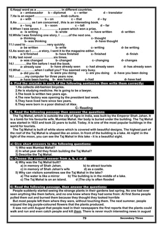 Secondary Three79
6.Haqqi word as a …………………… in different countries.
a – ambassador b – diplomat c – writer d – translator
7.He is an expert ……………………. Arab culture.
a – with b – on c – that d – by
8.As ………….. as I am concerned , this is an interesting book.
a – long b – soon c – tall d – far
9.When l was seven, l ……………. a poem which won a prize.
a- is writing b- wrote c- have written d- written
10.While I was finishing one story, I ……..of the next one.
a- thinking c- thought
b- was thinking d- have thought
11.I used to …………………very quickly.
a- be written b- write c- writing d- be writing
12.As soon as I ……..a story, I sent it to the magazine editor.
a-'d finished b- have finished c- finished d- finish
13.My last novel …………………six times.
a- was changed b- changed c- changing d- changes
14.I …………the film before I read the book.
a- already saw b- have already seen c- had already seen d- has already seen
15.What …………..when I called you? You seemed very busy.
a- did you do b- were you doing c- are you doing d- have you been doing
16.I ………..my computer for three years now.
a- have been having b- was having c- had d- have had
4- Find the mistake in each of the following sentences then write them correctly:
1.He collects old-fashion bicycles.
2.He is studying medicine. He is going to be a lawyer.
3.The book is written two years ago.
4.The new factory was opening by the president last week.
5.They have lived here since two years.
6.They were born in a poor distract of Alex.
C- Reading
5. Read the following passage then answer the questions
The Taj Mahal, which is outside the city of Agra in India, was built by the Emperor Shah Jahan. It
is a tomb for his favourite wife, Mumtaz Mahal. Her body is buried under the building. The Taj Mahal
was started in 1633 and took 22 years to build. Today, it is one of the most popular buildings in the
world for tourists.
The Taj Mahal is built of white stone which is covered with beautiful designs. The highest part of
the roof of the Taj Mahal is shaped like an onion. In front of the building is a lake. At night! in the
light of the moon, you can see the Taj Mahal in this lake - it is a beautiful sight.
a) Give short answers to the following questions:
1) Who was Mumtaz Mahal?
2) In what year did they finish building the Taj Mahal?
3) Describe the Taj Mahal.
b) Choose the cormct answer from a, b, c or d:
4) Why was the Taj Mahal built?
a) in memory of Shah Jahan. b) to attract tourists
c) in memory of Shah Jahan's wife d) as a castle.
5) Why can visitors sometimes see the Taj Mahal in the lake?
a) The water is like a mirror b) The building is in the middle of a lake.
c) The Taj Mahal is on an island. d )The city is often flooded
6) Read the following passage, then answer the questions:
People suddenly started seeing the strange plants in their gardens last spring. No one had ever
seen anything like them before, and no one knew where they had some from: At first Some people
pulled them out and burned them because they thought they looked horrible
But most people left them where they were, without touching them. The next summer, people
enjoyed the big purple-coloured flowers that the plants produced.
It was not until August that people read in their newspapers the first reports that the plants could
walk and run and even catch people and kill them. There is never much interesting news in august
 