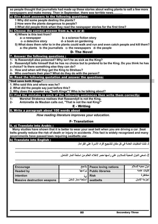 Secondary Three80
so people thought that journalists had made up these stories about waling plants to sell a few more
newspapers and make money. Then in September, there was terrible news……….
a) Give short answers to the following questions:
1 Why did some people destroy the plants?
2 How were the plants dangerous to people?
3 What did people think when they read the newspaper stories for the first time?
b) Choose the correct answer from a, b, c or d:
4) Where is this text from?
a- a newspaper b- a science fiction story
c- a detective story d- a book on gardening
5) What does them refer to in the plants could walk and run and even catch people and kill them?
a- the plants b- the journalists c- the newspapers d- the people
D- The Novel
7. Answer the following questions :
1- Is Rassendyll also poisoned? Why isn't he as sick as the King?
2- Rassendyll tells himself that he has no choice but to pretend to be the King. Do you think he has
a choice? Is there something else they can do?
3- How and when will they get the King to Strelsau?
4- Who overhears their plan? What do they do with the person?
B) Read the following quotation and answer the questions:
"God save both Kings."
1. Who said this and where was he?
2. What did the people say just before this?
3. Why does the speaker say "both Kings"? Who is he talking about?
C) Find the mistake in each of the following sentences then write them correctly:
1- Marshal Strakencz realises that Rassendyll is not the King.
2- Antoinette de Mauban calls out, "That is not the real King!"
E - Writing
8. Write a paragraph about 100 words about
How reading literature improves your education.
F- Translation
9. a) Translate into Arabic :
Many studies have shown that it is better to wear your seat belt when you are driving a car .Seat
belts greatly reduce the risk of death or injury in accidents .This fact is widely recognized and many
governments have passed laws requiring seatbelts use .
b) Translate into English :
1-‫القراءة‬ ‫علي‬ ‫األسرة‬ ‫أفراد‬ ‫لتشجيع‬ ‫مكان‬ ‫كل‬ ‫في‬ ‫العامة‬ ‫المكتبات‬ ‫تنشأ‬.
......................................................................................................................................................................................
........................................................................................................................................................................
2-‫الشامل‬ ‫المار‬ ‫اسلحة‬ ‫من‬ ‫العالم‬ ‫الخالء‬ ‫مصر‬ ‫رأسھا‬ ‫علي‬ ‫و‬ ‫للسالم‬ ‫المحبة‬ ‫الدول‬ ‫تسعي‬.
......................................................................................................................................................................................
........................................................................................................................................................................
Encourage ‫يشجع‬ Peace loving nations ‫للسالم‬ ‫محبه‬ ‫دول‬
Headed by ‫يرأسھا‬ Public libraries ‫عامة‬ ‫كتبات‬
intention ‫ﻧﻳﺔ‬ Risk ‫مخاطرة‬
Massive destruction weapons ‫شامل‬ ‫دمار‬ ‫أسلحة‬ seatbelts ‫االمان‬ ‫أحزمة‬
 
