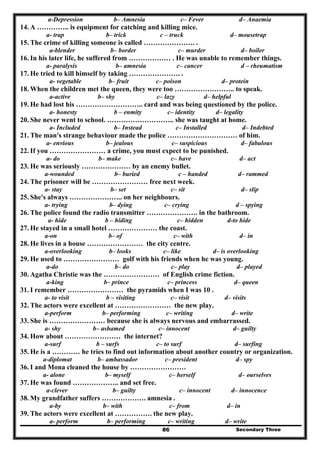 Secondary Three86
a-Depression b– Amnesia c– Fever d– Anaemia
14. A ………….. is equipment for catching and killing mice.
a- trap b– trick c – truck d– mousetrap
15. The crime of killing someone is called …………………. .
a-blender b– border c– murder d– boiler
16. In his later life, he suffered from ……………… . He was unable to remember things.
a- paralysis b– amnesia c– cancer d – rheumatism
17. He tried to kill himself by taking …………………. .
a- vegetable b– fruit c– poison d– protein
18. When the children met the queen, they were too …………………….. to speak.
a-active b– shy c– lazy d– helpful
19. He had lost his ……………………….. card and was being questioned by the police.
a- honesty b – enmity c– identity d– legality
20. She never went to school. ……………………….. she was taught at home.
a- Included b– Instead c– Installed d– Indebted
21. The man's strange behaviour made the police ………………………… of him.
a- envious b– jealous c– suspicious d– fabulous
22. If you …………………… a crime, you must expect to be punished.
a- do b– make c– have d– act
23. He was seriously ………………… by an enemy bullet.
a-wounded b– buried c – handed d– rammed
24. The prisoner will be …………………… free next week.
a- stay b– set c– sit d– slip
25. She's always ………………….. on her neighbours.
a- trying b– dying c– crying d – spying
26. The police found the radio transmitter …………………. in the bathroom.
a- hide b – hiding c– hidden d-to hide
27. He stayed in a small hotel ………………… the coast.
a-on b– of c– with d– in
28. He lives in a house …………………… the city centre.
a-overlooking b– looks c– like d– is overlooking
29. He used to …………………… golf with his friends when he was young.
a-do b– do c– play d– played
30. Agatha Christie was the …………………… of English crime fiction.
a-king b– prince c– princess d– queen
31. I remember …………………… the pyramids when I was 10 .
a- to visit b – visiting c– visit d– visits
32. The actors were excellent at …………………… the new play.
a-perform b– performing c– writing d– write
33. She is …………………… because she is always nervous and embarrassed.
a- shy b– ashamed c– innocent d– guilty
34. How about …………………… the internet?
a-surf b – surfs c– to surf d– surfing
35. He is a ………… he tries to find out information about another country or organization.
a-diplomat b– ambassador c– president d– spy
36. I and Mona cleaned the house by ……………………
a- alone b– myself c– herself d– ourselves
37. He was found ……………….. and set free.
a-clever b– guilty c– innocent d– innocence
38. My grandfather suffers ………………. amnesia .
a-by b– with c– from d– in
39. The actors were excellent at ……………. the new play.
a- perform b– performing c– writing d– write
 