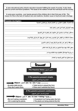 Secondary Three88
..........................................................................................................................................................................................................................................
..................................................................................................................................................................................................................................
A wise educational policy directs education towards fulfilling the needs of society. It also deals
with its current and future problems. This leads to the welfare of both the individual and the society.
..........................................................................................................................................................................................................................................
..................................................................................................................................................................................................................................
In some poor countries , over twenty percent of the children die in their first year of life . The
reason for this is the lack of medical care and medicine. Another cause is food and water shortage .
..........................................................................................................................................................................................................................................
..................................................................................................................................................................................................................................
Translate into English :
‫المصابة‬ ‫الخنازير‬ ‫مع‬ ‫المباشر‬ ‫االتصال‬ ‫من‬ ‫الخنازير‬ ‫بانفلونزا‬ ‫االصابة‬ ‫تنشأ‬
..........................................................................................................................................................................................................................................
..................................................................................................................................................................................................................................
‫الجاد‬ ‫والعمل‬ ‫الصبر‬ ‫على‬ ‫الحياة‬ ‫فى‬ ‫النجاح‬ ‫يعتمد‬
..........................................................................................................................................................................................................................................
..................................................................................................................................................................................................................................
-‫ال‬‫اكتسبھا‬ ‫التي‬ ‫بالخبرات‬ ‫لكن‬ ‫و‬ ‫عاشھا‬ ‫التي‬ ‫بالسنين‬ ‫المرء‬ ‫حياة‬ ‫تقاس‬.
..........................................................................................................................................................................................................................................
..................................................................................................................................................................................................................................
-‫نومه‬ ‫غرفة‬ ‫في‬ ‫االرسال‬ ‫جھاز‬ ‫علي‬ ‫عثروا‬ ‫بعدما‬ ‫الجاسوس‬ ‫علي‬ ‫الفبض‬ ‫من‬ ‫السلطات‬ ‫تمكنت‬.
..........................................................................................................................................................................................................................................
..................................................................................................................................................................................................................................
-‫اآلخرين‬ ‫تحترم‬ ‫أن‬ ‫يجب‬ ‫ولكن‬ ‫بحرية‬ ‫رأيك‬ ‫عن‬ ‫تعبر‬ ‫أن‬ ‫حقك‬ ‫من‬.
..........................................................................................................................................................................................................................................
..................................................................................................................................................................................................................................
-‫العالم‬ ‫أنحاء‬ ‫كل‬ ‫في‬ ‫البشر‬ ‫من‬ ‫الماليين‬ ‫حياة‬ ‫يھدد‬ ‫الغذاء‬ ‫نقص‬..
..........................................................................................................................................................................................................................................
..................................................................................................................................................................................................................................
-‫ما‬ ‫يوما‬ ‫تنكشف‬ ‫سوف‬ ‫اختفائھا‬ ‫طال‬ ‫مھما‬ ‫جريمة‬ ‫أي‬.
..........................................................................................................................................................................................................................................
..................................................................................................................................................................................................................................
-‫كان‬‫الحادث‬ ‫من‬ ‫الوحيد‬ ‫الناجي‬ ‫ھو‬ ‫صديقي‬.
..........................................................................................................................................................................................................................................
..................................................................................................................................................................................................................................
‫اﻟﻣﺑﻧﻲ‬‫ﻟﻠ‬‫ﻣﺟﻬوﻝ‬The Passive Voice
1-The passive present simple
‫ﻟﻠﻣﺟﻬوﻝ‬ ‫اﻟﻣﺑﻧﻲ‬ ‫اﻟﺑﺳﻳط‬ ‫اﻟﻣﺿﺎرع‬
Object ‫ﻣﻔﻌوﻝ‬+ am / is / are + p.p. ………….
-He plays table tennis. = Table tennis is played (by him).
-They don't watch films. = Films aren't watched (by them).
2-The passive present continuous
‫ﻟﻠﻣﺟﻬوﻝ‬ ‫اﻟﻣﺑﻧﻲ‬ ‫اﻟﻣﺳﺗﻣر‬ ‫اﻟﻣﺿﺎرع‬
Object ‫ﻣﻔﻌوﻝ‬ + am / is /are + being + p.p.....
-She isn't eating a sandwich. = A sandwich isn't being eaten (by her).
- Ali is watering the plants. = The plants are being watered (by Ali).
 